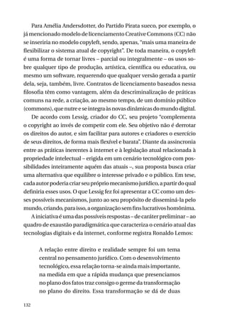 Para Amélia Andersdotter, do Partido Pirata sueco, por exemplo, o
já mencionado modelo de licenciamento Creative Commons (CC) não
se inseriria no modelo copyleft, sendo, apenas, “mais uma maneira de
flexibilizar o sistema atual de copyright”. De toda maneira, o copyleft
é uma forma de tornar livres – parcial ou integralmente – os usos sobre qualquer tipo de produção, artística, científica ou educativa, ou
mesmo um software, requerendo que qualquer versão gerada a partir
dela, seja, também, livre. Contratos de licenciamento baseados nessa
filosofia têm como vantagem, além da descriminalização de práticas
comuns na rede, a criação, ao mesmo tempo, de um domínio público
(commons), que nutre e se integra às novas dinâmicas do mundo digital.
De acordo com Lessig, criador do CC, seu projeto “complementa
o copyright ao invés de competir com ele. Seu objetivo não é derrotar
os direitos do autor, e sim facilitar para autores e criadores o exercício
de seus direitos, de forma mais flexível e barata”. Diante da assincronia
entre as práticas inerentes à internet e à legislação atual relacionada à
propriedade intelectual – erigida em um cenário tecnológico com possibilidades inteiramente aquém das atuais –, sua proposta busca criar
uma alternativa que equilibre o interesse privado e o público. Em tese,
cada autor poderia criar seu próprio mecanismo jurídico, a partir do qual
definiria esses usos. O que Lessig fez foi apresentar a CC como um desses possíveis mecanismos, junto ao seu propósito de disseminá-la pelo
mundo, criando, para isso, a organização sem fins lucrativos homônima.
A iniciativa é uma das possíveis respostas – de caráter preliminar – ao
quadro de exaustão paradigmática que caracteriza o cenário atual das
tecnologias digitais e da internet, conforme registra Ronaldo Lemos:
A relação entre direito e realidade sempre foi um tema
central no pensamento jurídico. Com o desenvolvimento
tecnológico, essa relação torna-se ainda mais importante,
na medida em que a rápida mudança que presenciamos
no plano dos fatos traz consigo o germe da transformação
no plano do direito. Essa transformação se dá de duas
132

 