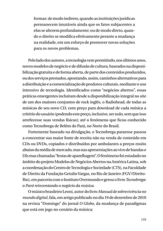 formas: de modo indireto, quando as instituições jurídicas
permanecem imutáveis ainda que os fatos subjacentes a
elas se alterem profundamente; ou de modo direto, quando o direito se modifica efetivamente perante a mudança
na realidade, em um esforço de promover novas soluções
para os novos problemas.
Pelo lado dos autores, a tecnologia vem permitindo, nos últimos anos,
novos modelos de negócio e de difusão de cultura, baseados na disponibilização gratuita e de forma aberta, de parte dos conteúdos produzidos,
ou dos serviços prestados, apontando, assim, caminhos alternativos para
a distribuição e a comercialização de produtos culturais, mediante o uso
intensivo de tecnologia. Identificados como “negócios abertos”, essas
práticas emergentes incluíram desde a disponibilização integral no site
de um dos maiores conjuntos de rock inglês, o Radiohead, de todas as
músicas de seu novo CD, com preço para download de cada música a
critério do usuário (podendo este preço, inclusive, ser nulo, sem que isso
arrefecesse suas vendas físicas); até o fenômeno que ficou conhecido
como Tecnobrega de Belém do Pará, no Norte do Brasil.
Fortemente baseado na divulgação, o Tecnobrega paraense passou
a concentrar sua maior fonte de receita não na venda de conteúdo em
CDs ou DVDs, copiados e distribuídos por ambulantes a preços muito
abaixo da média de mercado, mas nas apresentações ao vivo de bandas e
DJs mas chamadas “festas de aparelhagem”. O fenômeno foi estudado no
âmbito do projeto Modelos de Negócios Abertos na América Latina, sob
a coordenação do Centro de Tecnologia e Sociedade (CTS), na Faculdade
de Direito da Fundação Getulio Vargas, no Rio de Janeiro (FGV/DireitoRio), em parceria com o Instituto Overmundo e gerou o livro Tecnobrega:
o Pará reinventando o negócio da música.
O músico brasileiro Leoni, autor do livro Manual de sobrevivência no
mundo digital, fala, em artigo publicado no dia 19 de dezembro de 2010
na revista “Domingo” do jornal O Globo, da mudança de paradigmas
que está em jogo no cenário da música:
133

 