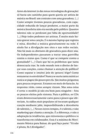 Antes da internet (e das novas tecnologias de gravação)
só havia um caminho para quem queria ser artista de
música no Brasil: um contrato com uma gravadora. [...]
Como sempre tivemos poucas gravadoras, com capacidade reduzida de lançar produtos, a maior parte da
música brasileira não era ouvida pelo público. Quantos
talentos não se perderam por falta de oportunidade?
[...] Hoje todos podemos ser artistas. É muito mais barato gravar uma canção. E o mesmo laptop que registra
e mixa, distribui a música gratuitamente na rede. E
ainda faz a divulgação nos sites e nas redes sociais.
Não há mais os diretores de gravadora para dizer não.
Os independentes passaram a travar uma guerrilha
contra o status quo. Como é que se compete contra a
gratuidade? [...] Claro que há os problemas que tanta
democracia traz. Se todo mundo tem o direito de lançar suas canções, como chamar a atenção do público?
Como separar o (muito) joio do (pouco) trigo? Como
remunerar os envolvidos? Nunca se ouviu tanta música e
nunca se pagou tão pouco por ela. São muitas perguntas
para poucas respostas. Estamos no meio do furacão. As
respostas virão, como sempre vieram. Mas uma coisa
é certa: o modelo já não era bom para ninguém – fora
os poucos eleitos pelo sistema. Para o público, os CDs
eram desnecessariamente caros para o pouco que ofereciam. As rádios mais populares só tocavam qualquer
canção mediante jabá, impossibilitando a descoberta
de talentos. [...] Nesses novos tempos, é o talento, e não
marketing que chama a atenção. É a diferença, e não a
adaptação às tendências, que entusiasma o público e o
transforma em colaborador. Essa é a máxima do Movimento Música para Baixar, do qual faço parte: “Fã não
é pirata, fã é divulgador”.
134

 