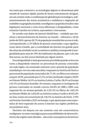 em conta que a internet e as tecnologias digitais se disseminam pelo
mundo de maneira rápida, porém de forma extremamente desigual,
em um cenário onde a combinação de globalização tecnológica, redimensionamento das trocas econômicas e midiáticas e migrações de
multidões na geografia mundial, reconfigurou o papel dos Estados e das
legislações nacionais e criou novas diferenças e desigualdades, como
comenta Canclini em Leitores, espectadores e internautas.
De acordo com dados da Internet World Stats – entidade que monitora o desenvolvimento da Internet no mundo – referentes a 30 de
junho de 2010, apenas 28,7% da população mundial têm acesso à rede,
correspondendo a 1,97 bilhão de pessoas conectadas, o que significa,
como alerta Castells, que a centralidade da internet em grande parte
das áreas da atividade social, econômica e política corresponde à marginalidade para mais de 70% dos habitantes do planeta, que a ela não
têm acesso, ou têm acesso limitado por algum motivo.
Essa desigualdade é mais gravemente percebida quando se leva em
conta a disparidade existente no percentual de pessoas conectadas
em cada região, em acentuado contraste com a parcela da população
mundial que vive em cada uma delas: enquanto na América do Norte o
percentual da população conectada é de 77,4%, na África esse número
cai para 10,9%, passsando por 21,5% na Ásia (incluindo o Japão); 29,8%
no Oriente Médio; 34,5% na América Latina e Caribe; 58,4% na Europa
e 61,3% na Oceania/Austrália. No entanto, enquanto o contingente de
pessoas conectadas no mundo cresceu 444,8% de 2000 a 2009, essa
expansão foi, no mesmo período, de 2.357,3% na África; de 1.825,3%
no Oriente Médio; de 1.032,8% na América Latina e Caribe e de 621,8%
na Ásia; contra um crescimento de 146,3% na América do Norte, 179%
na Oceania/Austrália e 352% na Europa, o que aponta para uma expectativa de forte expansão do acesso à internet nas regiões periféricas,
nos próximos anos.
Decisões em disputa em um contexto com tais características
configuram-se como estratégicas para as possibilidades de desenvolvimento das regiões mais afetadas – não como consequência da internet
136

 