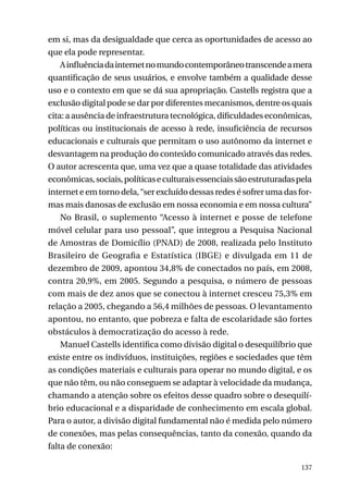 em si, mas da desigualdade que cerca as oportunidades de acesso ao
que ela pode representar.
A influência da internet no mundo contemporâneo transcende a mera
quantificação de seus usuários, e envolve também a qualidade desse
uso e o contexto em que se dá sua apropriação. Castells registra que a
exclusão digital pode se dar por diferentes mecanismos, dentre os quais
cita: a ausência de infraestrutura tecnológica, dificuldades econômicas,
políticas ou institucionais de acesso à rede, insuficiência de recursos
educacionais e culturais que permitam o uso autônomo da internet e
desvantagem na produção do conteúdo comunicado através das redes.
O autor acrescenta que, uma vez que a quase totalidade das atividades
econômicas, sociais, políticas e culturais essenciais são estruturadas pela
internet e em torno dela, “ser excluído dessas redes é sofrer uma das formas mais danosas de exclusão em nossa economia e em nossa cultura”
No Brasil, o suplemento “Acesso à internet e posse de telefone
móvel celular para uso pessoal”, que integrou a Pesquisa Nacional
de Amostras de Domicílio (PNAD) de 2008, realizada pelo Instituto
Brasileiro de Geografia e Estatística (IBGE) e divulgada em 11 de
dezembro de 2009, apontou 34,8% de conectados no país, em 2008,
contra 20,9%, em 2005. Segundo a pesquisa, o número de pessoas
com mais de dez anos que se conectou à internet cresceu 75,3% em
relação a 2005, chegando a 56,4 milhões de pessoas. O levantamento
apontou, no entanto, que pobreza e falta de escolaridade são fortes
obstáculos à democratização do acesso à rede.
Manuel Castells identifica como divisão digital o desequilíbrio que
existe entre os indivíduos, instituições, regiões e sociedades que têm
as condições materiais e culturais para operar no mundo digital, e os
que não têm, ou não conseguem se adaptar à velocidade da mudança,
chamando a atenção sobre os efeitos desse quadro sobre o desequilíbrio educacional e a disparidade de conhecimento em escala global.
Para o autor, a divisão digital fundamental não é medida pelo número
de conexões, mas pelas consequências, tanto da conexão, quando da
falta de conexão:
137

 