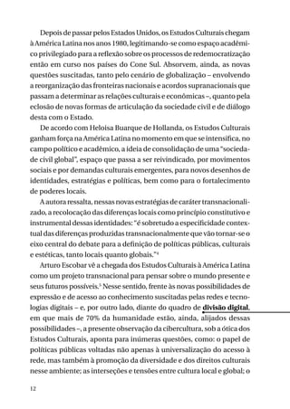 Depois de passar pelos Estados Unidos, os Estudos Culturais chegam
à América Latina nos anos 1980, legitimando-se como espaço acadêmico privilegiado para a reflexão sobre os processos de redemocratização
então em curso nos países do Cone Sul. Absorvem, ainda, as novas
questões suscitadas, tanto pelo cenário de globalização – envolvendo
a reorganização das fronteiras nacionais e acordos supranacionais que
passam a determinar as relações culturais e econômicas –, quanto pela
eclosão de novas formas de articulação da sociedade civil e de diálogo
desta com o Estado.
De acordo com Heloisa Buarque de Hollanda, os Estudos Culturais
ganham força na América Latina no momento em que se intensifica, no
campo político e acadêmico, a ideia de consolidação de uma “sociedade civil global”, espaço que passa a ser reivindicado, por movimentos
sociais e por demandas culturais emergentes, para novos desenhos de
identidades, estratégias e políticas, bem como para o fortalecimento
de poderes locais.
A autora ressalta, nessas novas estratégias de caráter transnacionalizado, a recolocação das diferenças locais como princípio constitutivo e
instrumental dessas identidades: “é sobretudo a especificidade contextual das diferenças produzidas transnacionalmente que vão tornar-se o
eixo central do debate para a definição de políticas públicas, culturais
e estéticas, tanto locais quanto globais.”4
Arturo Escobar vê a chegada dos Estudos Culturais à América Latina
como um projeto transnacional para pensar sobre o mundo presente e
seus futuros possíveis.5 Nesse sentido, frente às novas possibilidades de
expressão e de acesso ao conhecimento suscitadas pelas redes e tecnologias digitais – e, por outro lado, diante do quadro de divisão digital,
em que mais de 70% da humanidade estão, ainda, alijados dessas
possibilidades –, a presente observação da cibercultura, sob a ótica dos
Estudos Culturais, aponta para inúmeras questões, como: o papel de
políticas públicas voltadas não apenas à universalização do acesso à
rede, mas também à promoção da diversidade e dos direitos culturais
nesse ambiente; as interseções e tensões entre cultura local e global; o
12

 