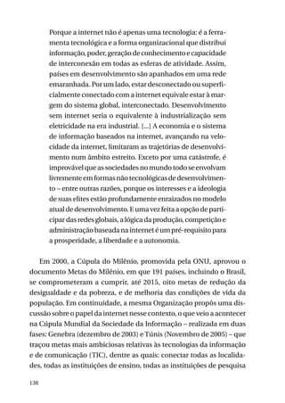 Porque a internet não é apenas uma tecnologia: é a ferramenta tecnológica e a forma organizacional que distribui
informação, poder, geração de conhecimento e capacidade
de interconexão em todas as esferas de atividade. Assim,
países em desenvolvimento são apanhados em uma rede
emaranhada. Por um lado, estar desconectado ou superficialmente conectado com a internet equivale estar à margem do sistema global, interconectado. Desenvolvimento
sem internet seria o equivalente à industrialização sem
eletricidade na era industrial. [...] A economia e o sistema
de informação baseados na internet, avançando na velocidade da internet, limitaram as trajetórias de desenvolvimento num âmbito estreito. Exceto por uma catástrofe, é
improvável que as sociedades no mundo todo se envolvam
livremente em formas não tecnológicas de desenvolvimento – entre outras razões, porque os interesses e a ideologia
de suas elites estão profundamente enraizados no modelo
atual de desenvolvimento. E uma vez feita a opção de participar das redes globais, a lógica da produção, competição e
administração baseada na internet é um pré-requisito para
a prosperidade, a liberdade e a autonomia.
Em 2000, a Cúpula do Milênio, promovida pela ONU, aprovou o
documento Metas do Milênio, em que 191 países, incluindo o Brasil,
se comprometeram a cumprir, até 2015, oito metas de redução da
desigualdade e da pobreza, e de melhoria das condições de vida da
população. Em continuidade, a mesma Organização propôs uma discussão sobre o papel da internet nesse contexto, o que veio a acontecer
na Cúpula Mundial da Sociedade da Informação – realizada em duas
fases: Genebra (dezembro de 2003) e Túnis (Novembro de 2005) – que
traçou metas mais ambiciosas relativas às tecnologias da informação
e de comunicação (TIC), dentre as quais: conectar todas as localidades, todas as instituições de ensino, todas as instituições de pesquisa
138

 