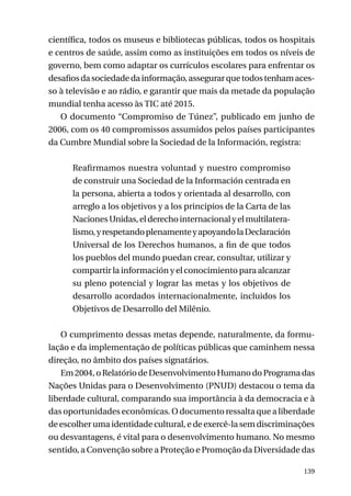 científica, todos os museus e bibliotecas públicas, todos os hospitais
e centros de saúde, assim como as instituições em todos os níveis de
governo, bem como adaptar os currículos escolares para enfrentar os
desafios da sociedade da informação, assegurar que todos tenham acesso à televisão e ao rádio, e garantir que mais da metade da população
mundial tenha acesso às TIC até 2015.
O documento “Compromiso de Túnez”, publicado em junho de
2006, com os 40 compromissos assumidos pelos países participantes
da Cumbre Mundial sobre la Sociedad de la Información, registra:
Reafirmamos nuestra voluntad y nuestro compromiso
de construir una Sociedad de la Información centrada en
la persona, abierta a todos y orientada al desarrollo, con
arreglo a los objetivos y a los principios de la Carta de las
Naciones Unidas, el derecho internacional y el multilateralismo, y respetando plenamente y apoyando la Declaración
Universal de los Derechos humanos, a fin de que todos
los pueblos del mundo puedan crear, consultar, utilizar y
compartir la información y el conocimiento para alcanzar
su pleno potencial y lograr las metas y los objetivos de
desarrollo acordados internacionalmente, incluidos los
Objetivos de Desarrollo del Milênio.
O cumprimento dessas metas depende, naturalmente, da formulação e da implementação de políticas públicas que caminhem nessa
direção, no âmbito dos países signatários.
Em 2004, o Relatório de Desenvolvimento Humano do Programa das
Nações Unidas para o Desenvolvimento (PNUD) destacou o tema da
liberdade cultural, comparando sua importância à da democracia e à
das oportunidades econômicas. O documento ressalta que a liberdade
de escolher uma identidade cultural, e de exercê-la sem discriminações
ou desvantagens, é vital para o desenvolvimento humano. No mesmo
sentido, a Convenção sobre a Proteção e Promoção da Diversidade das
139

 
