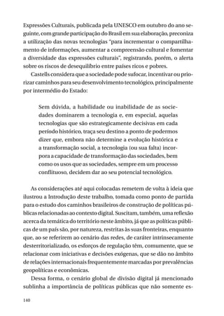 Expressões Culturais, publicada pela UNESCO em outubro do ano seguinte, com grande participação do Brasil em sua elaboração, preconiza
a utilização das novas tecnologias “para incrementar o compartilhamento de informações, aumentar a compreensão cultural e fomentar
a diversidade das expressões culturais”, registrando, porém, o alerta
sobre os riscos de desequilíbrio entre países ricos e pobres.
Castells considera que a sociedade pode sufocar, incentivar ou priorizar caminhos para seu desenvolvimento tecnológico, principalmente
por intermédio do Estado:
Sem dúvida, a habilidade ou inabilidade de as sociedades dominarem a tecnologia e, em especial, aquelas
tecnologias que são estrategicamente decisivas em cada
período histórico, traça seu destino a ponto de podermos
dizer que, embora não determine a evolução histórica e
a transformação social, a tecnologia (ou sua falta) incorpora a capacidade de transformação das sociedades, bem
como os usos que as sociedades, sempre em um processo
conflituoso, decidem dar ao seu potencial tecnológico.
As considerações até aqui colocadas remetem de volta à ideia que
ilustrou a Introdução deste trabalho, tomada como ponto de partida
para o estudo dos caminhos brasileiros de construção de políticas públicas relacionadas ao contexto digital. Suscitam, também, uma reflexão
acerca da temática do território neste âmbito, já que as políticas públicas de um país são, por natureza, restritas às suas fronteiras, enquanto
que, ao se referirem ao cenário das redes, de caráter intrinsecamente
desterritorializado, os esforços de regulação têm, comumente, que se
relacionar com iniciativas e decisões exógenas, que se dão no âmbito
de relações internacionais frequentemente marcadas por prevalências
geopolíticas e econômicas.
Dessa forma, o cenário global de divisão digital já mencionado
sublinha a importância de políticas públicas que não somente es140

 