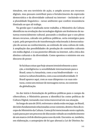 timulem, em seu território de ação, o amplo acesso aos recursos
digitais, mas possam contribuir para o fortalecimento da expressão
democrática e da diversidade cultural na internet – incluindo-se aí
a pluralidade linguística – nesse ambiente que confere ressonância
ilimitada ao que ali trafega.
Na gestão que é analisada neste trabalho, o Ministério da Cultura
identificou na revolução das tecnologias digitais um fenômeno de natureza essencialmente cultural, passando a sinalizar que o uso pleno
desses recursos, calcado em políticas públicas, seria estratégico para
o país, pela perspectiva de transformação relacionada à democratização do acesso ao conhecimento, ao estímulo de uma cultura de rede,
à ampliação das possibilidades de produção de conteúdos culturais
em mídia digital, e à sua posterior difusão na internet, sob a ótica dos
direitos culturais e da diversidade. Como apontou o ministro em seu
discurso de posse:
Se há duas coisas que hoje atraem irresistivelmente a atenção, a inteligência e a sensibilidade internacionais para o
Brasil, uma é a Amazônia, com a sua biodiversidade – e a
outra é a cultura brasileira, com a sua semiodiversidade. O
Brasil aparece aqui, com as suas diásporas e as suas misturas, como um emissor de mensagens novas, no contexto
da globalização.
Ao dar início à formulação de políticas públicas para o campo da
cibercultura, o Ministério passou a identificá-las como políticas de
Cultura Digital, tornando esse tema transversal em sua atuação.
Ao longo do ano de 2010, estiveram e ainda estão em jogo, no Brasil,
decisões fundamentais relacionadas a esse contexto, dentro e fora do escopo do Ministério da Cultura. Como já foi mencionado neste capítulo,
o país passa por um processo de discussão voltado ao estabelecimento
de um marco civil de direitos para o uso da rede. Encontra-se, também,
em elaboração, o anteprojeto de lei que alterará a Lei de Direitos Au141

 