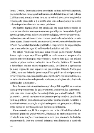torais. O MinC, que capitaneou a consulta pública sobre essa revisão,
lidera também o processo de reformulação da lei de incentivo à cultura
(Lei Rouanet), notadamente no que se refere à desconcentração dos
recursos do mecenato e à questão dos usos educacionais de obras
culturais produzidas com recursos públicos.
Os marcos regulatórios em discussão até aqui mencionados se
relacionam diretamente com os novos paradigmas do cenário digital
e pressupõem, como infraestrutura tecnológica, o vetor de universalização do acesso à internet, bem como a qualidade, velocidade e custo
desse acesso. Nesse sentido, em maio de 2010, o Governo Federal lançou
o Plano Nacional de Banda Larga (PNBL), em processo de implantação,
com a meta de alcançar 40 milhões de domicílios até 2014.
No artigo “Políticas públicas: uma revisão da literatura”, Celina
Souza registra que as políticas públicas traduzem um campo multidisciplinar com múltiplas repercussões, motivo pelo qual sua análise
precisa explicar as inter-relações entre Estado, Política, Economia
e Sociedade, muitas vezes exigindo ainda, do Direito, a aprovação
de nova legislação que suporte sua proposição. Citando McGuigan
(1996), a autora defende que uma política pública cultural pode não
envolver apenas ações concretas, mas também “o confronto de ideias,
lutas institucionais e relações de poder na produção e circulação de
significados simbólicos”.
Para ilustrar a estruturação do campo das políticas públicas, a autora
passa pelo pensamento de quatro autores, que identifica como seminais para essa construção. Nessa trajetória, parte da década de 1930,
quando H. Laswell introduziu a expressão policy analysis (análise de
política pública), como forma de conciliar conhecimento científico e
acadêmico com a produção empírica dos governos, propondo o diálogo
entre estes e os cientistas sociais e grupos de interesse.
Vinte anos depois, H. Simon apontava a racionalidade limitada dos
decisores públicos (policy makers), em razão de problemas como carência de informações consistentes e tempo para a tomada de decisão,
argumentando que era possível enfrentar essa limitação a partir do
142

 