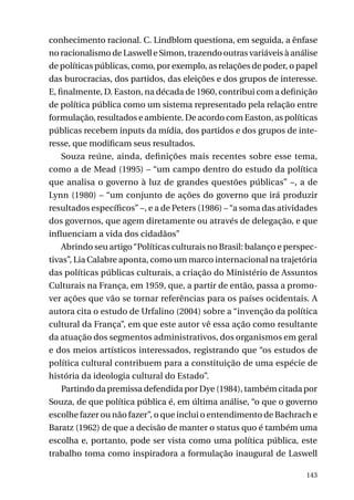 conhecimento racional. C. Lindblom questiona, em seguida, a ênfase
no racionalismo de Laswell e Simon, trazendo outras variáveis à análise
de políticas públicas, como, por exemplo, as relações de poder, o papel
das burocracias, dos partidos, das eleições e dos grupos de interesse.
E, finalmente, D. Easton, na década de 1960, contribui com a definição
de política pública como um sistema representado pela relação entre
formulação, resultados e ambiente. De acordo com Easton, as políticas
públicas recebem inputs da mídia, dos partidos e dos grupos de interesse, que modificam seus resultados.
Souza reúne, ainda, definições mais recentes sobre esse tema,
como a de Mead (1995) – “um campo dentro do estudo da política
que analisa o governo à luz de grandes questões públicas” –, a de
Lynn (1980) – “um conjunto de ações do governo que irá produzir
resultados específicos” –, e a de Peters (1986) – “a soma das atividades
dos governos, que agem diretamente ou através de delegação, e que
influenciam a vida dos cidadãos”
Abrindo seu artigo “Políticas culturais no Brasil: balanço e perspectivas”, Lia Calabre aponta, como um marco internacional na trajetória
das políticas públicas culturais, a criação do Ministério de Assuntos
Culturais na França, em 1959, que, a partir de então, passa a promover ações que vão se tornar referências para os países ocidentais. A
autora cita o estudo de Urfalino (2004) sobre a “invenção da política
cultural da França”, em que este autor vê essa ação como resultante
da atuação dos segmentos administrativos, dos organismos em geral
e dos meios artísticos interessados, registrando que “os estudos de
política cultural contribuem para a constituição de uma espécie de
história da ideologia cultural do Estado”.
Partindo da premissa defendida por Dye (1984), também citada por
Souza, de que política pública é, em última análise, “o que o governo
escolhe fazer ou não fazer”, o que inclui o entendimento de Bachrach e
Baratz (1962) de que a decisão de manter o status quo é também uma
escolha e, portanto, pode ser vista como uma política pública, este
trabalho toma como inspiradora a formulação inaugural de Laswell
143

 