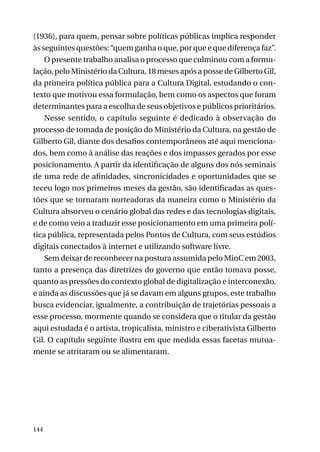 (1936), para quem, pensar sobre políticas públicas implica responder
às seguintes questões: “quem ganha o que, por que e que diferença faz”.
O presente trabalho analisa o processo que culminou com a formulação, pelo Ministério da Cultura, 18 meses após a posse de Gilberto Gil,
da primeira política pública para a Cultura Digital, estudando o contexto que motivou essa formulação, bem como os aspectos que foram
determinantes para a escolha de seus objetivos e públicos prioritários.
Nesse sentido, o capítulo seguinte é dedicado à observação do
processo de tomada de posição do Ministério da Cultura, na gestão de
Gilberto Gil, diante dos desafios contemporâneos até aqui mencionados, bem como à análise das reações e dos impasses gerados por esse
posicionamento. A partir da identificação de alguns dos nós seminais
de uma rede de afinidades, sincronicidades e oportunidades que se
teceu logo nos primeiros meses da gestão, são identificadas as questões que se tornaram norteadoras da maneira como o Ministério da
Cultura absorveu o cenário global das redes e das tecnologias digitais,
e de como veio a traduzir esse posicionamento em uma primeira política pública, representada pelos Pontos de Cultura, com seus estúdios
digitais conectados à internet e utilizando software livre.
Sem deixar de reconhecer na postura assumida pelo MinC em 2003,
tanto a presença das diretrizes do governo que então tomava posse,
quanto as pressões do contexto global de digitalização e interconexão,
e ainda as discussões que já se davam em alguns grupos, este trabalho
busca evidenciar, igualmente, a contribuição de trajetórias pessoais a
esse processo, mormente quando se considera que o titular da gestão
aqui estudada é o artista, tropicalista, ministro e ciberativista Gilberto
Gil. O capítulo seguinte ilustra em que medida essas facetas mutuamente se atritaram ou se alimentaram.

144

 