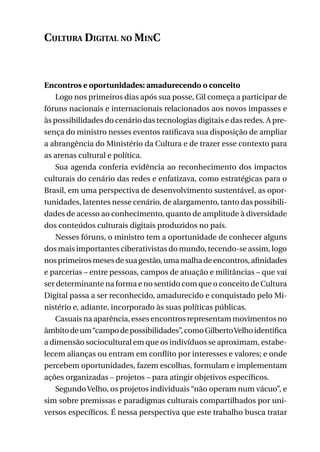 Cultura Digital no MinC

Encontros e oportunidades: amadurecendo o conceito
Logo nos primeiros dias após sua posse, Gil começa a participar de
fóruns nacionais e internacionais relacionados aos novos impasses e
às possibilidades do cenário das tecnologias digitais e das redes. A presença do ministro nesses eventos ratificava sua disposição de ampliar
a abrangência do Ministério da Cultura e de trazer esse contexto para
as arenas cultural e política.
Sua agenda conferia evidência ao reconhecimento dos impactos
culturais do cenário das redes e enfatizava, como estratégicas para o
Brasil, em uma perspectiva de desenvolvimento sustentável, as oportunidades, latentes nesse cenário, de alargamento, tanto das possibilidades de acesso ao conhecimento, quanto de amplitude à diversidade
dos conteúdos culturais digitais produzidos no país.
Nesses fóruns, o ministro tem a oportunidade de conhecer alguns
dos mais importantes ciberativistas do mundo, tecendo-se assim, logo
nos primeiros meses de sua gestão, uma malha de encontros, afinidades
e parcerias – entre pessoas, campos de atuação e militâncias – que vai
ser determinante na forma e no sentido com que o conceito de Cultura
Digital passa a ser reconhecido, amadurecido e conquistado pelo Ministério e, adiante, incorporado às suas políticas públicas.
Casuais na aparência, esses encontros representam movimentos no
âmbito de um “campo de possibilidades”, como Gilberto Velho identifica
a dimensão sociocultural em que os indivíduos se aproximam, estabelecem alianças ou entram em conflito por interesses e valores; e onde
percebem oportunidades, fazem escolhas, formulam e implementam
ações organizadas – projetos – para atingir objetivos específicos.
Segundo Velho, os projetos individuais “não operam num vácuo”, e
sim sobre premissas e paradigmas culturais compartilhados por universos específicos. É nessa perspectiva que este trabalho busca tratar
145

 