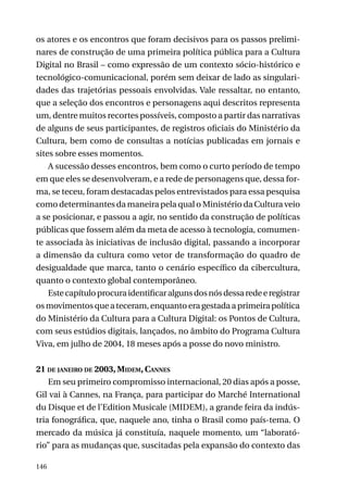 os atores e os encontros que foram decisivos para os passos preliminares de construção de uma primeira política pública para a Cultura
Digital no Brasil – como expressão de um contexto sócio-histórico e
tecnológico-comunicacional, porém sem deixar de lado as singularidades das trajetórias pessoais envolvidas. Vale ressaltar, no entanto,
que a seleção dos encontros e personagens aqui descritos representa
um, dentre muitos recortes possíveis, composto a partir das narrativas
de alguns de seus participantes, de registros oficiais do Ministério da
Cultura, bem como de consultas a notícias publicadas em jornais e
sites sobre esses momentos.
A sucessão desses encontros, bem como o curto período de tempo
em que eles se desenvolveram, e a rede de personagens que, dessa forma, se teceu, foram destacadas pelos entrevistados para essa pesquisa
como determinantes da maneira pela qual o Ministério da Cultura veio
a se posicionar, e passou a agir, no sentido da construção de políticas
públicas que fossem além da meta de acesso à tecnologia, comumente associada às iniciativas de inclusão digital, passando a incorporar
a dimensão da cultura como vetor de transformação do quadro de
desigualdade que marca, tanto o cenário específico da cibercultura,
quanto o contexto global contemporâneo.
Este capítulo procura identificar alguns dos nós dessa rede e registrar
os movimentos que a teceram, enquanto era gestada a primeira política
do Ministério da Cultura para a Cultura Digital: os Pontos de Cultura,
com seus estúdios digitais, lançados, no âmbito do Programa Cultura
Viva, em julho de 2004, 18 meses após a posse do novo ministro.
21 de janeiro de 2003, Midem, Cannes
Em seu primeiro compromisso internacional, 20 dias após a posse,
Gil vai à Cannes, na França, para participar do Marché International
du Disque et de l’Edition Musicale (MIDEM), a grande feira da indústria fonográfica, que, naquele ano, tinha o Brasil como país-tema. O
mercado da música já constituía, naquele momento, um “laboratório” para as mudanças que, suscitadas pela expansão do contexto das
146

 