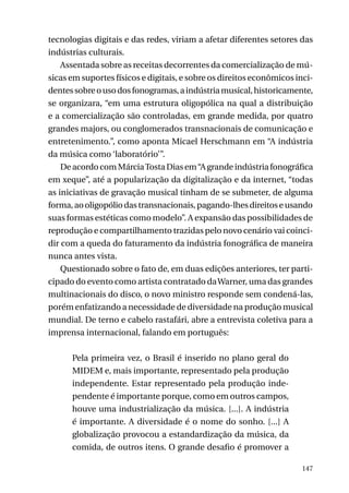 tecnologias digitais e das redes, viriam a afetar diferentes setores das
indústrias culturais.
Assentada sobre as receitas decorrentes da comercialização de músicas em suportes físicos e digitais, e sobre os direitos econômicos incidentes sobre o uso dos fonogramas, a indústria musical, historicamente,
se organizara, “em uma estrutura oligopólica na qual a distribuição
e a comercialização são controladas, em grande medida, por quatro
grandes majors, ou conglomerados transnacionais de comunicação e
entretenimento.”, como aponta Micael Herschmann em “A indústria
da música como ‘laboratório’”.
De acordo com Márcia Tosta Dias em “A grande indústria fonográfica
em xeque”, até a popularização da digitalização e da internet, “todas
as iniciativas de gravação musical tinham de se submeter, de alguma
forma, ao oligopólio das transnacionais, pagando-lhes direitos e usando
suas formas estéticas como modelo”. A expansão das possibilidades de
reprodução e compartilhamento trazidas pelo novo cenário vai coincidir com a queda do faturamento da indústria fonográfica de maneira
nunca antes vista.
Questionado sobre o fato de, em duas edições anteriores, ter participado do evento como artista contratado da Warner, uma das grandes
multinacionais do disco, o novo ministro responde sem condená-las,
porém enfatizando a necessidade de diversidade na produção musical
mundial. De terno e cabelo rastafári, abre a entrevista coletiva para a
imprensa internacional, falando em português:
Pela primeira vez, o Brasil é inserido no plano geral do
MIDEM e, mais importante, representado pela produção
independente. Estar representado pela produção independente é importante porque, como em outros campos,
houve uma industrialização da música. [...]. A indústria
é importante. A diversidade é o nome do sonho. [...] A
globalização provocou a estandardização da música, da
comida, de outros itens. O grande desafio é promover a
147

 