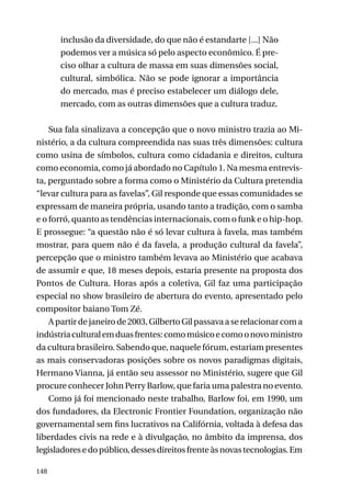 inclusão da diversidade, do que não é estandarte [...] Não
podemos ver a música só pelo aspecto econômico. É preciso olhar a cultura de massa em suas dimensões social,
cultural, simbólica. Não se pode ignorar a importância
do mercado, mas é preciso estabelecer um diálogo dele,
mercado, com as outras dimensões que a cultura traduz.
Sua fala sinalizava a concepção que o novo ministro trazia ao Ministério, a da cultura compreendida nas suas três dimensões: cultura
como usina de símbolos, cultura como cidadania e direitos, cultura
como economia, como já abordado no Capítulo 1. Na mesma entrevista, perguntado sobre a forma como o Ministério da Cultura pretendia
“levar cultura para as favelas”, Gil responde que essas comunidades se
expressam de maneira própria, usando tanto a tradição, com o samba
e o forró, quanto as tendências internacionais, com o funk e o hip-hop.
E prossegue: “a questão não é só levar cultura à favela, mas também
mostrar, para quem não é da favela, a produção cultural da favela”,
percepção que o ministro também levava ao Ministério que acabava
de assumir e que, 18 meses depois, estaria presente na proposta dos
Pontos de Cultura. Horas após a coletiva, Gil faz uma participação
especial no show brasileiro de abertura do evento, apresentado pelo
compositor baiano Tom Zé.
A partir de janeiro de 2003, Gilberto Gil passava a se relacionar com a
indústria cultural em duas frentes: como músico e como o novo ministro
da cultura brasileiro. Sabendo que, naquele fórum, estariam presentes
as mais conservadoras posições sobre os novos paradigmas digitais,
Hermano Vianna, já então seu assessor no Ministério, sugere que Gil
procure conhecer John Perry Barlow, que faria uma palestra no evento.
Como já foi mencionado neste trabalho, Barlow foi, em 1990, um
dos fundadores, da Electronic Frontier Foundation, organização não
governamental sem fins lucrativos na Califórnia, voltada à defesa das
liberdades civis na rede e à divulgação, no âmbito da imprensa, dos
legisladores e do público, desses direitos frente às novas tecnologias. Em
148

 