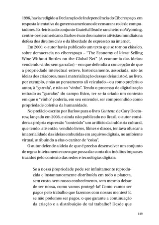 1996, havia redigido a Declaração de Independência do Ciberespaço, em
resposta à tentativa do governo americano de censurar a rede de computadores. Ex-letrista do conjunto Grateful Dead e rancheiro no Wyoming,
centro-oeste americano, Barlow é um dos maiores ativistas mundiais na
defesa dos direitos civis e da liberdade de expressão na internet.
Em 2000, o autor havia publicado um texto que se tornou clássico,
sobre democracia no ciberespaço – “The Economy of Ideas: Selling
Wine Without Bottles on the Global Net” (A economia das ideias:
vendendo vinho sem garrafas) – em que defendia a concepção de que
a propriedade intelectual esteve, historicamente, associada, não às
ideias dos criadores, mas à materialização dessas ideias; isto é, ao livro,
por exemplo, e não ao pensamento ali veiculado – ou como preferiu o
autor, à “garrafa”, e não ao “vinho”. Tendo o processo de digitalização
retirado as “garrafas” do campo físico, ter-se-ia criado um contexto
em que o “vinho” poderia, em seu entender, ser compreendido como
propriedade coletiva da humanidade.
No prefácio escrito por Barlow para o livro Content, de Cory Doctorow, lançado em 2008, e ainda não publicado no Brasil, o autor considera a própria expressão “conteúdo” um artifício da indústria cultural,
que tendo, até então, vendido livros, filmes e discos, tentava ofuscar a
imaterialidade das ideias embutidas em arquivos digitais, no ambiente
virtual, atribuindo a elas o caráter de “coisa”.
O autor defende a ideia de que é preciso desenvolver um conjunto
de regras inteiramente novo que possa dar conta dos inéditos impasses
trazidos pelo contexto das redes e tecnologias digitais:
Se a nossa propriedade pode ser infinitamente reproduzida e instantaneamente distribuída em todo o planeta,
sem custo, sem nosso conhecimento, sem mesmo deixar
de ser nossa, como vamos protegê-la? Como vamos ser
pagos pelo trabalho que fazemos com nossas mentes? E,
se não podemos ser pagos, o que garante a continuação
da criação e a distribuição de tal trabalho? Desde que
149

 