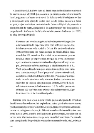 A convite de Gil, Barlow vem ao Brasil menos de dois meses depois
do encontro no MIDEM, junto com o ex-ministro da cultura francês
Jack Lang, para conhecer o carnaval da Bahia e o do Rio de Janeiro. Era
a primeira de uma série de visitas que, desde então, passaria a fazer
ao país, cujas iniciativas no âmbito da Cultura Digital ele passaria a
acompanhar de perto, chegando a se autointitular, por conta disso, o
propulsor do fenômeno do Orkut brasileiro, como declarou, em 2007,
ao blog Ecologia Digital:
Eu tenho um jovem amigo que trabalha para o Google. Ele
estava realizando experimentos com software social. Ele
iria lançar uma rede social, o Orkut. Ele então distribuiu
100 convites para 100 nerds do Vale do Silício. Deu a cada
um deles 100 convites. Eu enviei todos os meus para o
Brasil, a título de experiência. Porque eu tive a impressão
que... eu tenho acompanhado o Brasil por um longo tempo... Pensando sobre a rede que o Brasil sempre foi e é...
Você sabe, o Brasil é um país ainda incompleto, mas tudo
está conectado aqui. É um “pequeno” país esse seu Brasil,
com tantos milhões de habitantes. Ele é “pequeno” porque
todo mundo conhece todo mundo. Todos conhecem os
segredos de todos e sabem do que se trata, certo? É naturalmente uma sociedade em rede. [...] Eu sabia que se eu
soltasse 100 convites para o Orkut naquele momento, algo
ia acontecer... e foi tudo tão rápido...
Embora essa não seja a única versão para a chegada do Orkut ao
Brasil, o uso das redes sociais explode no país a partir desse momento,
revolucionando comportamentos, ou seja, transcendendo o viés puramente tecnológico da inovação. O fenômeno brasileiro do Orkut ocorre
entre 2005 e 2006, quatro anos antes de, por exemplo, o Facebook se
tornar uma febre no restante da parcela mundial conectada. De acordo
com pesquisa do Ibope Mídia realizada em setembro de 2010, o Orkut
152

 