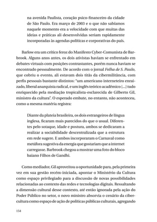 na avenida Paulista, coração psico-financeiro da cidade
de São Paulo. Era março de 2003 e o que não sabíamos
naquele momento era a velocidade com que muitas das
ideias e práticas ali desenvolvidas seriam rapidamente
incorporadas às agendas políticas e corporativas do país.
Barlow era um crítico feroz do Manifesto Cyber-Comunista de Barbrook. Alguns anos antes, os dois ativistas haviam se enfrentado em
debates virtuais com posições contrastantes, porém nunca haviam se
encontrado pessoalmente. De acordo com o jornal Folha de S. Paulo,
que cobriu o evento, ali estavam dois titãs da cibermilitância, com
perfis pessoais bastante distintos: “um americano interneteiro enraizado, liberal anarquista radical, e um inglês teórico acadêmico [...] tudo
enriquecido pela mediação tropicalista-esclarecida de Gilberto Gil,
ministro da cultura”. O esperado embate, no entanto, não aconteceu,
como a mesma matéria registra:
Diante da plateia brasileira, os dois estrangeiros de língua
inglesa, ficaram mais parecidos do que o usual. Diferentes pelo sotaque, idade e postura, ambos se dedicaram a
realizar a sociabilidade descentralizada que a estrutura
em rede sugere. E ambos incorporaram o Carnaval como
metáfora sugestiva da energia que gostariam que a internet
carregasse. Barbrook chegou a mostrar uma foto do bloco
baiano Filhos de Gandhi.
Como mediador, Gil aproveitou a oportunidade para, pela primeira
vez em sua gestão recém-iniciada, apontar o Ministério da Cultura
como espaço privilegiado para a discussão de novas possibilidades
relacionadas ao contexto das redes e tecnologias digitais. Ressaltando
a dimensão cultural desse contexto, até então ignorada pela ação do
Poder Público no setor, o novo ministro absorvia o cenário da cibercultura como espaço de ação de políticas públicas culturais, agregando
154

 