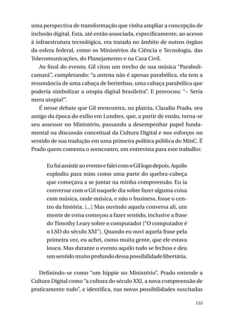 uma perspectiva de transformação que vinha ampliar a concepção de
inclusão digital. Esta, até então associada, especificamente, ao acesso
à infraestrutura tecnológica, era tratada no âmbito de outros órgãos
da esfera federal, como os Ministérios da Ciência e Tecnologia, das
Telecomunicações, do Planejamento e na Casa Civil.
Ao final do evento, Gil citou um trecho de sua música “Parabolicamará”, completando: “a antena não é apenas parabólica, ela tem a
ressonância de uma cabaça de berimbau, uma cabaça parabólica que
poderia simbolizar a utopia digital brasileira”. E provocou: “– Seria
mera utopia?”.
É nesse debate que Gil reencontra, na plateia, Claudio Prado, seu
amigo da época do exílio em Londres, que, a partir de então, torna-se
seu assessor no Ministério, passando a desempenhar papel fundamental na discussão conceitual da Cultura Digital e nos esforços no
sentido de sua tradução em uma primeira política pública do MinC. É
Prado quem comenta o reencontro, em entrevista para este trabalho:
	
Eu fui assistir ao evento e falei com o Gil logo depois. Aquilo
explodiu para mim como uma parte do quebra-cabeça
que começava a se juntar na minha compreensão. Eu ia
conversar com o Gil naquele dia sobre fazer alguma coisa
com música, onde música, e não o business, fosse o centro da história. [...] Mas ouvindo aquela conversa ali, um
monte de coisa começou a fazer sentido, inclusive a frase
do Timothy Leary sobre o computador [“O computador é
o LSD do século XXI”]. Quando eu ouvi aquela frase pela
primeira vez, eu achei, como muita gente, que ele estava
louco. Mas durante o evento aquilo tudo se fechou e deu
um sentido muito profundo dessa possibilidade libertária.
Definindo-se como “um hippie no Ministério”, Prado entende a
Cultura Digital como “a cultura do século XXI, a nova compreensão de
praticamente tudo”, e identifica, nas novas possibilidades suscitadas
155

 