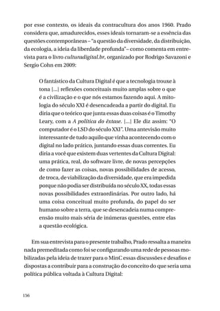 por esse contexto, os ideais da contracultura dos anos 1960. Prado
considera que, amadurecidos, esses ideais tornaram-se a essência das
questões contemporâneas – “a questão da diversidade, da distribuição,
da ecologia, a ideia da liberdade profunda”– como comenta em entrevista para o livro culturadigital.br, organizado por Rodrigo Savazoni e
Sergio Cohn em 2009:
O fantástico da Cultura Digital é que a tecnologia trouxe à
tona [...] reflexões conceituais muito amplas sobre o que
é a civilização e o que nós estamos fazendo aqui. A mitologia do século XXI é desencadeada a partir do digital. Eu
diria que o teórico que junta essas duas coisas é o Timothy
Leary, com a A política do êxtase. [...] Ele diz assim: “O
computador é o LSD do século XXI”. Uma antevisão muito
interessante de tudo aquilo que vinha acontecendo com o
digital no lado prático, juntando essas duas correntes. Eu
diria a você que existem duas vertentes da Cultura Digital:
uma prática, real, do software livre, de novas percepções
de como fazer as coisas, novas possibilidades de acesso,
de troca, de viabilização da diversidade, que era impedida
porque não podia ser distribuída no século XX, todas essas
novas possibilidades extraordinárias. Por outro lado, há
uma coisa conceitual muito profunda, do papel do ser
humano sobre a terra, que se desencadeia numa compreensão muito mais séria de inúmeras questões, entre elas
a questão ecológica.
Em sua entrevista para o presente trabalho, Prado ressalta a maneira
nada premeditada como foi se configurando uma rede de pessoas mobilizadas pela ideia de trazer para o MinC essas discussões e desafios e
dispostas a contribuir para a construção do conceito do que seria uma
política pública voltada à Cultura Digital:

156

 