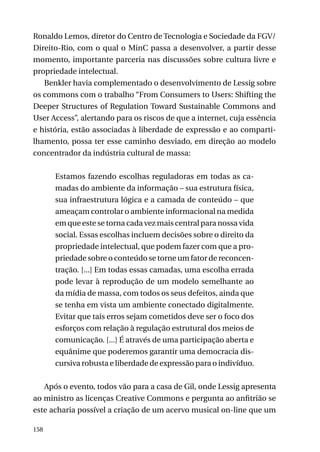 Ronaldo Lemos, diretor do Centro de Tecnologia e Sociedade da FGV/
Direito-Rio, com o qual o MinC passa a desenvolver, a partir desse
momento, importante parceria nas discussões sobre cultura livre e
propriedade intelectual.
Benkler havia complementado o desenvolvimento de Lessig sobre
os commons com o trabalho “From Consumers to Users: Shifting the
Deeper Structures of Regulation Toward Sustainable Commons and
User Access”, alertando para os riscos de que a internet, cuja essência
e história, estão associadas à liberdade de expressão e ao compartilhamento, possa ter esse caminho desviado, em direção ao modelo
concentrador da indústria cultural de massa:
Estamos fazendo escolhas reguladoras em todas as camadas do ambiente da informação – sua estrutura física,
sua infraestrutura lógica e a camada de conteúdo – que
ameaçam controlar o ambiente informacional na medida
em que este se torna cada vez mais central para nossa vida
social. Essas escolhas incluem decisões sobre o direito da
propriedade intelectual, que podem fazer com que a propriedade sobre o conteúdo se torne um fator de reconcentração. [...] Em todas essas camadas, uma escolha errada
pode levar à reprodução de um modelo semelhante ao
da mídia de massa, com todos os seus defeitos, ainda que
se tenha em vista um ambiente conectado digitalmente.
Evitar que tais erros sejam cometidos deve ser o foco dos
esforços com relação à regulação estrutural dos meios de
comunicação. [...] É através de uma participação aberta e
equânime que poderemos garantir uma democracia discursiva robusta e liberdade de expressão para o indivíduo.
Após o evento, todos vão para a casa de Gil, onde Lessig apresenta
ao ministro as licenças Creative Commons e pergunta ao anfitrião se
este acharia possível a criação de um acervo musical on-line que um
158

 