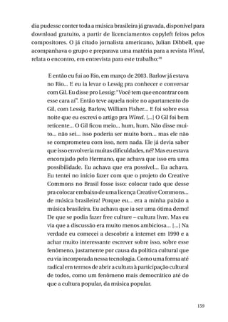 dia pudesse conter toda a música brasileira já gravada, disponível para
download gratuito, a partir de licenciamentos copyleft feitos pelos
compositores. O já citado jornalista americano, Julian Dibbell, que
acompanhava o grupo e preparava uma matéria para a revista Wired,
relata o encontro, em entrevista para este trabalho:28
E então eu fui ao Rio, em março de 2003. Barlow já estava
no Rio... E eu ia levar o Lessig pra conhecer e conversar
com Gil. Eu disse pro Lessig: “Você tem que encontrar com
esse cara aí”. Então teve aquela noite no apartamento do
Gil, com Lessig, Barlow, William Fisher... E foi sobre essa
noite que eu escrevi o artigo pra Wired. [...] O Gil foi bem
reticente... O Gil ficou meio... hum, hum. Não disse muito... não sei... isso poderia ser muito bom... mas ele não
se comprometeu com isso, nem nada. Ele já devia saber
que isso envolveria muitas dificuldades, né? Mas eu estava
encorajado pelo Hermano, que achava que isso era uma
possibilidade. Eu achava que era possível... Eu achava.
Eu tentei no início fazer com que o projeto do Creative
Commons no Brasil fosse isso: colocar tudo que desse
pra colocar embaixo de uma licença Creative Commons...
de música brasileira! Porque eu... era a minha paixão a
música brasileira. Eu achava que ia ser uma ótima demo!
De que se podia fazer free culture – cultura livre. Mas eu
via que a discussão era muito menos ambiciosa... [...] Na
verdade eu comecei a descobrir a internet em 1990 e a
achar muito interessante escrever sobre isso, sobre esse
fenômeno, justamente por causa da política cultural que
eu via incorporada nessa tecnologia. Como uma forma até
radical em termos de abrir a cultura à participação cultural
de todos, como um fenômeno mais democrático até do
que a cultura popular, da música popular.

159

 