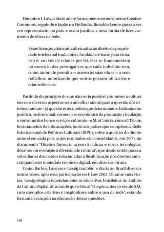 Durante o I-Law, o Brasil adere formalmente ao movimento Creative
Commons, seguindo o Japão e a Finlândia. Ronaldo Lemos passa a ser
seu representante no país, e assim justifica a nova forma de licenciamento de obras na rede:
Essas licenças criam uma alternativa ao direito de propriedade intelectual tradicional, fundada de baixo para cima,
isto é, em vez de criadas por lei, elas se fundamentam
no exercício das prerrogativas que cada indivíduo tem,
como autor, de permitir o acesso às suas obras e a seus
trabalhos, autorizando que outros possam utilizá-los e
criar sobre eles.
Partindo do princípio de que não seria possível promover a cultura
em seus diversos aspectos sem um olhar atento para a questão dos direitos autorais – já que são estes direitos que determinam o balizamento
jurídico, institucional, comercial e econômico da produção, circulação
e consumo dos bens e serviços culturais – o MinC inicia, com o CTS, um
levantamento de informações, junto aos países que compõem a Rede
Internacional de Políticas Culturais (RIPC), sobre a questão do direito
autoral em cada país, cujos resultados são consolidados, em 2006, no
documento “Direitos Autorais, acesso à cultura e novas tecnologias:
desafios em evolução à diversidade cultural”, que desde então passa a
subsidiar as discussões relacionadas à flexibilização dos direitos autorais para bens imateriais em meio digital, em diversos fóruns.
Como Barlow, Lawrence Lessig também voltaria ao Brasil diversas
outras vezes, após essa participação no I-Law 2003. Durante suas visitas, Lessig elogiou repetidamente as iniciativas brasileiras no âmbito
da Cultura Digital, afirmando que o Brasil “chegou antes ao século XXI,
com exemplos criativos e inspiradores sobre o uso da rede”, estando
bastante avançado na discussão dessas questões.

160

 