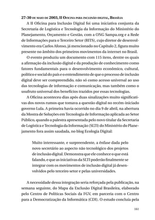 27-30 de maio de 2003, II Oficina para inclusão digital, Brasília
A II Oficina para Inclusão Digital foi uma iniciativa conjunta da
Secretaria de Logística e Tecnologia da Informação do Ministério do
Planejamento, Orçamento e Gestão, com a ONG Sampa.org e a Rede
de Informações para o Terceiro Setor (RITS), cujo diretor de desenvolvimento era Carlos Afonso, já mencionado no Capítulo 2, figura muito
presente no âmbito dos primeiros movimentos da internet no Brasil.
O evento produziu um documento com 115 itens, dentre os quais
a afirmação da inclusão digital e da produção de conhecimento como
fatores fundamentais para o desenvolvimento econômico, cultural,
político e social do país e o entendimento de que o processo de inclusão
digital deve ser compreendido, não só como acesso universal ao uso
das tecnologias de informação e comunicação, mas também como o
usufruto universal dos benefícios trazidos por essas tecnologias.
A Oficina aconteceu dias após duas sinalizações muito significativas dos novos rumos que tomava a questão digital no recém-iniciado
governo Lula. A primeira havia ocorrido no dia 9 de abril, na abertura
da Mostra de Soluções em Tecnologia de Informação aplicada ao Setor
Público, quando a palestra apresentada pelo novo titular da Secretaria
de Logística e Tecnologia da Informação (SLTI) do Ministério do Planejamento fora assim saudada, no blog Ecologia Digital:
Muito interessante, e surpreendente, a ênfase dada pelo
novo secretário ao aspecto não tecnológico dos projetos
de inclusão digital. Demonstra que ele conhece o que está
falando, e que as iniciativas da SLTI poderão finalmente se
integrar com os movimentos de inclusão digital já desenvolvidos pelo terceiro setor e pelas universidades.
A necessidade dessa integração seria reforçada pela publicação, na
semana seguinte, do Mapa da Exclusão Digital Brasileira, elaborado
pelo Centro de Políticas Sociais da FGV, em parceria com o Centro
para a Democratização da Informática (CDI). O estudo concluía pela
161

 