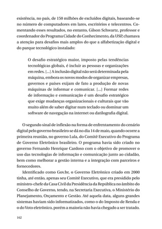 existência, no país, de 150 milhões de excluídos digitais, baseando-se
no número de computadores em lares, escritórios e telecentros. Comentando esses resultados, no entanto, Gilson Schwartz, professor e
coordenador do Programa Cidade do Conhecimento, da USP chamava
,
a atenção para desafios mais amplos do que a alfabetização digital e
do parque tecnológico instalado:
O desafio estratégico maior, imposto pelas tendências
tecnológicas globais, é incluir as pessoas e organizações
em redes. [...] A inclusão digital não será determinada pela
máquina, embora os novos modos de organizar empresas,
governos e países exijam de fato a produção de novas
máquinas de informar e comunicar. [...] Formar redes
de informação e comunicação é um desafio estratégico
que exige mudanças organizacionais e culturais que vão
muito além de saber digitar num teclado ou dominar um
software de navegação na internet ou datilografia digital.
O segundo sinal de inflexão na forma de enfrentamento do cenário
digital pelo governo brasileiro se dá no dia 14 de maio, quando ocorre a
primeira reunião, no governo Lula, do Comitê Executivo do Programa
de Governo Eletrônico brasileiro. O programa havia sido criado no
governo Fernando Henrique Cardoso com o objetivo de promover o
uso das tecnologias de informação e comunicação junto ao cidadão,
bem como melhorar a gestão interna e a integração com parceiros e
fornecedores.
Identificado como Gov.br, o Governo Eletrônico criado em 2000
tinha, até então, apenas seu Comitê Executivo, que era presidido pelo
ministro-chefe da Casa Civil da Presidência da República no âmbito do
Conselho de Governo, tendo, na Secretaria Executiva, o Ministério do
Planejamento, Orçamento e Gestão. Até aquela data, alguns grandes
sistemas haviam sido informatizados, como o do Imposto de Renda e
o do Voto eletrônico, porém a maioria não havia chegado a ser tratado.
162

 