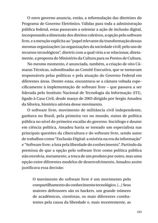 O novo governo anuncia, então, a reformulação das diretrizes do
Programa de Governo Eletrônico. Válidas para toda a administração
pública federal, estas passavam a orientar a ação de inclusão digital,
incorporando a dimensão dos direitos coletivos, a opção pelo software
livre, e a menção explícita ao “papel relevante da transformação dessas
mesmas organizações [as organizações da sociedade civil] pelo uso de
recursos tecnológicos”, diretriz com a qual viria a se relacionar, diretamente, a proposta do Ministério da Cultura para os Pontos de Cultura.
No mesmo momento, é anunciada, também, a criação de oito Câmaras Técnicas, subordinadas ao Comitê Executivo, que se tornavam
responsáveis pelas políticas e pela atuação do Governo Federal em
diferentes áreas. Dentre estas, encontrava-se a câmara voltada especificamente à implementação de software livre – que passava a ser
liderada pelo Instituto Nacional de Tecnologia da Informação (ITI),
ligado à Casa Civil, desde março de 2003 dirigido por Sergio Amadeu
da Silveira, histórico ativista desse movimento.
O software livre, movimento de militância civil independente,
ganhava no Brasil, pela primeira vez no mundo, status de política
pública no nível do primeiro escalão do governo. Sociólogo e doutor
em ciência política, Amadeu havia se tornado um especialista nas
principais questões da cibercultura e do software livre, sendo autor
de trabalhos como “Exclusão Digital: a miséria na era da informação”
e “Software livre: a luta pela liberdade do conhecimento”. Partindo da
premissa de que a opção pelo software livre como política pública
não envolvia, meramente, a troca de um produto por outro, mas uma
opção entre diferentes modelos de desenvolvimento, Amadeu assim
justificava essa decisão:
O movimento do software livre é um movimento pelo
compartilhamento do conhecimento tecnológico. [...] Seus
maiores defensores são os hackers, um grande número
de acadêmicos, cientistas, os mais diferentes combatentes pela causa da liberdade e, mais recentemente, as
163

 
