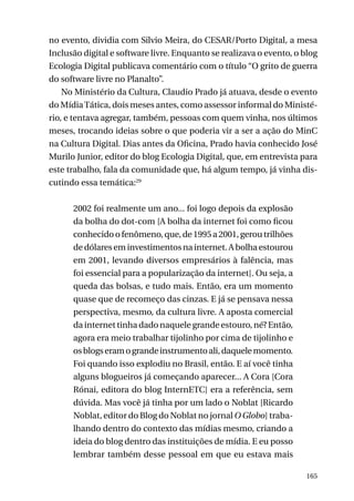 no evento, dividia com Silvio Meira, do CESAR/Porto Digital, a mesa
Inclusão digital e software livre. Enquanto se realizava o evento, o blog
Ecologia Digital publicava comentário com o título “O grito de guerra
do software livre no Planalto”.
No Ministério da Cultura, Claudio Prado já atuava, desde o evento
do Mídia Tática, dois meses antes, como assessor informal do Ministério, e tentava agregar, também, pessoas com quem vinha, nos últimos
meses, trocando ideias sobre o que poderia vir a ser a ação do MinC
na Cultura Digital. Dias antes da Oficina, Prado havia conhecido José
Murilo Junior, editor do blog Ecologia Digital, que, em entrevista para
este trabalho, fala da comunidade que, há algum tempo, já vinha discutindo essa temática:29
2002 foi realmente um ano... foi logo depois da explosão
da bolha do dot-com [A bolha da internet foi como ficou
conhecido o fenômeno, que, de 1995 a 2001, gerou trilhões
de dólares em investimentos na internet. A bolha estourou
em 2001, levando diversos empresários à falência, mas
foi essencial para a popularização da internet]. Ou seja, a
queda das bolsas, e tudo mais. Então, era um momento
quase que de recomeço das cinzas. E já se pensava nessa
perspectiva, mesmo, da cultura livre. A aposta comercial
da internet tinha dado naquele grande estouro, né? Então,
agora era meio trabalhar tijolinho por cima de tijolinho e
os blogs eram o grande instrumento ali, daquele momento.
Foi quando isso explodiu no Brasil, então. E aí você tinha
alguns blogueiros já começando aparecer... A Cora [Cora
Rónai, editora do blog InternETC] era a referência, sem
dúvida. Mas você já tinha por um lado o Noblat [Ricardo
Noblat, editor do Blog do Noblat no jornal O Globo] trabalhando dentro do contexto das mídias mesmo, criando a
ideia do blog dentro das instituições de mídia. E eu posso
lembrar também desse pessoal em que eu estava mais
165

 