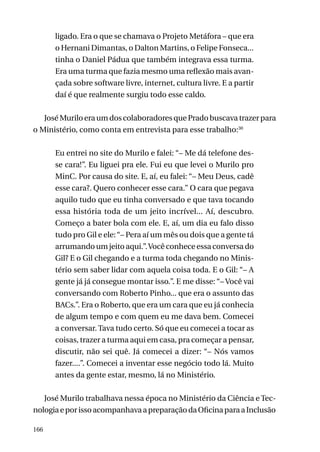 ligado. Era o que se chamava o Projeto Metáfora – que era
o Hernani Dimantas, o Dalton Martins, o Felipe Fonseca...
tinha o Daniel Pádua que também integrava essa turma.
Era uma turma que fazia mesmo uma reflexão mais avançada sobre software livre, internet, cultura livre. E a partir
daí é que realmente surgiu todo esse caldo.
José Murilo era um dos colaboradores que Prado buscava trazer para
o Ministério, como conta em entrevista para esse trabalho:30
Eu entrei no site do Murilo e falei: “– Me dá telefone desse cara!”. Eu liguei pra ele. Fui eu que levei o Murilo pro
MinC. Por causa do site. E, aí, eu falei: “– Meu Deus, cadê
esse cara?. Quero conhecer esse cara.” O cara que pegava
aquilo tudo que eu tinha conversado e que tava tocando
essa história toda de um jeito incrível... Aí, descubro.
Começo a bater bola com ele. E, aí, um dia eu falo disso
tudo pro Gil e ele: “– Pera aí um mês ou dois que a gente tá
arrumando um jeito aqui.”. Você conhece essa conversa do
Gil? E o Gil chegando e a turma toda chegando no Ministério sem saber lidar com aquela coisa toda. E o Gil: “– A
gente já já consegue montar isso.”. E me disse: “– Você vai
conversando com Roberto Pinho... que era o assunto das
BACs.”. Era o Roberto, que era um cara que eu já conhecia
de algum tempo e com quem eu me dava bem. Comecei
a conversar. Tava tudo certo. Só que eu comecei a tocar as
coisas, trazer a turma aqui em casa, pra começar a pensar,
discutir, não sei quê. Já comecei a dizer: “– Nós vamos
fazer....”. Comecei a inventar esse negócio todo lá. Muito
antes da gente estar, mesmo, lá no Ministério.
José Murilo trabalhava nessa época no Ministério da Ciência e Tecnologia e por isso acompanhava a preparação da Oficina para a Inclusão
166

 