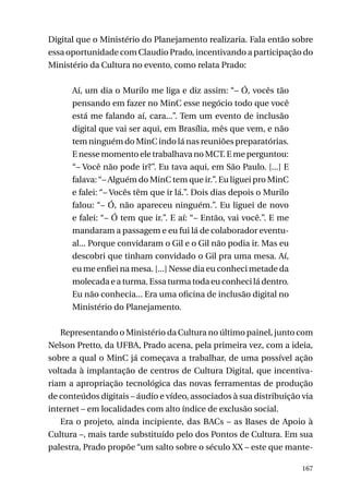 Digital que o Ministério do Planejamento realizaria. Fala então sobre
essa oportunidade com Claudio Prado, incentivando a participação do
Ministério da Cultura no evento, como relata Prado:
Aí, um dia o Murilo me liga e diz assim: “– Ó, vocês tão
pensando em fazer no MinC esse negócio todo que você
está me falando aí, cara...”. Tem um evento de inclusão
digital que vai ser aqui, em Brasília, mês que vem, e não
tem ninguém do MinC indo lá nas reuniões preparatórias.
E nesse momento ele trabalhava no MCT. E me perguntou:
“– Você não pode ir?”. Eu tava aqui, em São Paulo. [...] E
falava: “– Alguém do MinC tem que ir.”. Eu liguei pro MinC
e falei: “– Vocês têm que ir lá.”. Dois dias depois o Murilo
falou: “– Ó, não apareceu ninguém.”. Eu liguei de novo
e falei: “– Ó tem que ir.”. E aí: “– Então, vai você.”. E me
mandaram a passagem e eu fui lá de colaborador eventual... Porque convidaram o Gil e o Gil não podia ir. Mas eu
descobri que tinham convidado o Gil pra uma mesa. Aí,
eu me enfiei na mesa. [...] Nesse dia eu conheci metade da
molecada e a turma. Essa turma toda eu conheci lá dentro.
Eu não conhecia... Era uma oficina de inclusão digital no
Ministério do Planejamento.
Representando o Ministério da Cultura no último painel, junto com
Nelson Pretto, da UFBA, Prado acena, pela primeira vez, com a ideia,
sobre a qual o MinC já começava a trabalhar, de uma possível ação
voltada à implantação de centros de Cultura Digital, que incentivariam a apropriação tecnológica das novas ferramentas de produção
de conteúdos digitais – áudio e vídeo, associados à sua distribuição via
internet – em localidades com alto índice de exclusão social.
Era o projeto, ainda incipiente, das BACs – as Bases de Apoio à
Cultura –, mais tarde substituído pelo dos Pontos de Cultura. Em sua
palestra, Prado propõe “um salto sobre o século XX – este que mante167

 