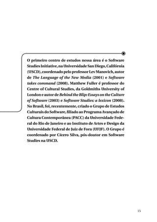 O primeiro centro de estudos nessa área é o Software
Studies Initiative, na Universidade San Diego, Califórnia
(USCD), coordenado pelo professor Lev Manovich, autor
de The Language of the New Media (2001) e Software
takes command (2008). Matthew Fuller é professor do
Centre of Cultural Studies, da Goldmiths University of
London e autor de Behind the Blip: Essays on the Culture
of Software (2003) e Software Studies: a lexicon (2008).
No Brasil, foi, recentemente, criado o Grupo de Estudos
Culturais do Software, filiado ao Programa Avançado de
Cultura Contemporânea (PACC) da Universidade Federal do Rio de Janeiro e ao Instituto de Artes e Design da
Universidade Federal de Juiz de Fora (UFJF). O Grupo é
coordenado por Cícero Silva, pós-doutor em Software
Studies na USCD.

15

 