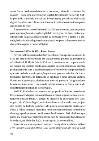 ve os frutos do desenvolvimento e do avanço científico distante das
massas – para uma aterrissagem digital diretamente no século XXI”,
implodindo o modelo da cultura broadcasting pela disponibilização
digital das diversas culturas nacionais e irradiando conteúdo a partir
das pontas da rede.
É nesse evento que o Ministério da Cultura encontra, nas propostas
para a promoção da inclusão digital do novo governo Lula, mais especificamente naquelas relacionadas ao software livre, o lastro e a articulação institucional que seriam necessários para o desenvolvimento
das políticas para a Cultura Digital.
5 de junho de 2003 – IV FISL, Porto Alegre
IV Festival Internacional de Software Livre. Era a primeira edição do
FISL em que o software livre era tratado como política de governo no
nível federal. O Ministério da Cultura é, mais uma vez, representado
no evento por Claudio Prado, que, a partir desse momento, se envolve
profundamente com o movimento pelo software livre, compreendendo
que este poderia ser a inspiração para uma proposta similar, de transformação, também, na forma de se produzir e fazer circular cultura.
Ilustra essa percepção, declarando, em sua palestra: “as gravadoras
brasileiras trancaram o mundo da música da mesma forma que a Microsoft trancou o mundo do software”.
No FISL, Prado faz contato com um grupo de militantes do software
livre e os convida para uma reunião na semana seguinte em seu apartamento em São Paulo. O artigo “O impacto da sociedade civil (des)
organizada: Cultura Digital, os Articuladores e software livre no projeto
dos Pontos de Cultura do MinC”, de autoria de Alexandre Freire, Ariel
Foina e Felipe Fonseca, identifica neste momento o início do trabalho
de um grupo de pessoas, que ficou conhecido como Articuladores, que
passa a se reunir sistematicamente na casa de Prado para discutir como
introduzir, na ideia das BACs, a concepção da cultura livre.
Somente no ano seguinte Lawrence Lessig viria a publicar o livro
Free Culture: How Big Media Uses Technology and the Law to Lock
168

 