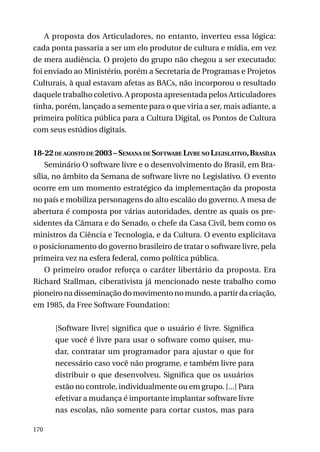 A proposta dos Articuladores, no entanto, inverteu essa lógica:
cada ponta passaria a ser um elo produtor de cultura e mídia, em vez
de mera audiência. O projeto do grupo não chegou a ser executado:
foi enviado ao Ministério, porém a Secretaria de Programas e Projetos
Culturais, à qual estavam afetas as BACs, não incorporou o resultado
daquele trabalho coletivo. A proposta apresentada pelos Articuladores
tinha, porém, lançado a semente para o que viria a ser, mais adiante, a
primeira política pública para a Cultura Digital, os Pontos de Cultura
com seus estúdios digitais.
18-22 de agosto de 2003 – Semana de Software Livre no Legislativo, Brasília
Seminário O software livre e o desenvolvimento do Brasil, em Brasília, no âmbito da Semana de software livre no Legislativo. O evento
ocorre em um momento estratégico da implementação da proposta
no país e mobiliza personagens do alto escalão do governo. A mesa de
abertura é composta por várias autoridades, dentre as quais os presidentes da Câmara e do Senado, o chefe da Casa Civil, bem como os
ministros da Ciência e Tecnologia, e da Cultura. O evento explicitava
o posicionamento do governo brasileiro de tratar o software livre, pela
primeira vez na esfera federal, como política pública.
O primeiro orador reforça o caráter libertário da proposta. Era
Richard Stallman, ciberativista já mencionado neste trabalho como
pioneiro na disseminação do movimento no mundo, a partir da criação,
em 1985, da Free Software Foundation:
[Software livre] significa que o usuário é livre. Significa
que você é livre para usar o software como quiser, mudar, contratar um programador para ajustar o que for
necessário caso você não programe, e também livre para
distribuir o que desenvolveu. Significa que os usuários
estão no controle, individualmente ou em grupo. [...] Para
efetivar a mudança é importante implantar software livre
nas escolas, não somente para cortar custos, mas para
170

 