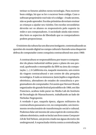treinar os futuros adultos nesta tecnologia. Para escrever
bom código, há que se ler e escrever bom código. Com o
software proprietário você não vê o código – é tudo secreto,
não se pode aprender. Escolas primárias deveriam ensinar
as crianças a ajudar seu vizinho. Em escolas secundárias
deverão ser os alunos os responsáveis pelo suporte às
redes e aos computadores. A sociedade ainda não entendeu bem os aspectos de liberdade que os computadores
podem proporcionar.
O ministro da cultura faz um discurso instigante, contextualizando as
questões do mundo digital no campo cultural e fazendo uma eloquente
defesa do computador como conquista contracultural nos anos 1960:
A contracultura se responsabilizou por trazer o computador do plano industrial-militar para o plano do uso pessoal, quebrando o monopólio da IBM na área da computação. [...] A Califórnia era, naquele momento, um centro
da viagem contracultural e um centro de alta pesquisa
tecnológica. E tudo se misturava: Janis Joplin e engenharia
eletrônica, alteradores de estados de consciência e programadores de computador. Foi assim que Stewart Brand,
organizador do grande festival psicodélico de 1966, em São
Francisco, acabou indo parar no Media Lab do Instituto
de Tecnologia de Massachussets, trabalhando ao lado de
Nicholas Negroponte.
A verdade é que, naquela época, alguns militantes da
contracultura passaram a ver, no computador, um instrumento revolucionário de transformação social e cultural.
Podemos falar até mesmo de uma espécie de contraculturalismo eletrônico, onde se inclui um livro como Computer
Lib de Ted Nelson, um jovem criado nas águas do rock e do
underground. A supracitada vitória contra a centralização
171

 