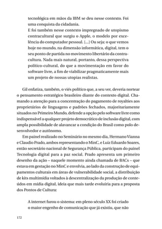 tecnológica em mãos da IBM se deu nesse contexto. Foi
uma conquista da cidadania.
E foi também nesse contexto impregnado de utopismo
contracultural que surgiu o Apple, o modelo por excelência do computador pessoal. [...] Ou seja: o que vemos
hoje no mundo, na dimensão informática, digital, tem o
seu ponto de partida no movimento libertário da contracultura. Nada mais natural, portanto, dessa perspectiva
político-cultural, do que a movimentação em favor do
software livre, a fim de viabilizar pragmaticamente mais
um projeto de nossas utopias realistas.
Gil enfatiza, também, o viés político que, a seu ver, deveria nortear
o pensamento estratégico brasileiro diante do contexto digital. Chamando a atenção para a concentração do pagamento de royalties aos
proprietários de linguagens e padrões fechados, majoritariamente
situados no Primeiro Mundo, defende a opção pelo software livre como
indispensável a qualquer projeto democrático de inclusão digital, com
ampla possibilidade de alavancar a condição do Brasil como polo desenvolvedor e autônomo.
Em painel realizado no Seminário no mesmo dia, Hermano Vianna
e Claudio Prado, ambos representando o MinC, e Luiz Eduardo Soares,
então secretário nacional de Segurança Pública, participam do painel
Tecnologia digital para a paz social. Prado apresenta um primeiro
desenho da ação – naquele momento ainda chamada de BACs – que
estava em gestação no MinC e envolvia, ao lado da construção de equipamentos culturais em áreas de vulnerabilidade social, a distribuição
de kits multimídia voltados à descentralização da produção de conteúdos em mídia digital, ideia que mais tarde evoluiria para a proposta
dos Pontos de Cultura:
A internet furou o sistema: em pleno século XX foi criado
o maior engenho de comunicação que já existiu, que não
172

 