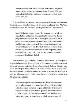 tem dono, carece de poder central, e extrai sua força das
pontas conectadas – o poder periférico. O século XXI será
marcado pela Cultura Digital, e estamos vivendo o parto
dessa nova era.
O secretário de segurança complementa, reforçando o aspecto de
transformação social associado à proposta idealizada pelo MinC de
descentralização dos meios de produção cultural, e declara que:
A possibilidade desses jovens demonstrarem virtudes e
qualidades, realizando uma produção autônoma de sua
própria especificidade em mídia digital, coloca as BACs
como projeto singular neste contexto. E promove a centralidade da cultura e das políticas culturais para o desenvolvimento da paz social. Internet, redes de sociabilidade,
possibilidade de ser reconhecido e obter respostas, assim
constituindo o laço (vínculo) – arte, estética e música,
acrescidos do diálogo digital.
Hermano divulga também a intenção do ministro Gil de explorar
as possibilidades das licenças Creative Commons, já sinalizando como
imperativa, para o efetivo desenvolvimento da Cultura Digital, uma
nova abordagem da questão dos direitos autorais. Com esses pontos
de vista, o MinC trazia novos contornos às discussões sobre o cenário
das tecnologias digitais e da internet, fato reconhecido e saudado pelo
blog Ecologia Digital:
Pensar novas possibilidades exige um descondicionamento em relação a antigas abordagens. Diante disso, o MinC
está chamando para si a responsabilidade de renovar a
discussão sobre os parâmetros que irão determinar como
a Cultura Digital irá se desenvolver no país. Em boa hora,
portanto, vemos um ministro brasileiro temperar a dis173

 