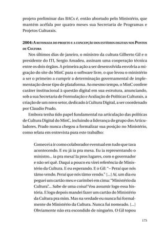 projeto preliminar das BACs é, então abortado pelo Ministério, que
mantém acéfala por quatro meses sua Secretaria de Programas e
Projetos Culturais.
2004: A retomada do projeto e a concepção dos estúdios digitais nos Pontos
de Cultura
Nos últimos dias de janeiro, o ministro da cultura Gilberto Gil e o
presidente do ITI, Sergio Amadeu, assinam uma cooperação técnica
entre os dois órgãos. A primeira ação a ser desenvolvida envolvia a migração do site do MinC para o software livre, o que levou o ministério
a ser o primeiro a cumprir a determinação governamental de implementação desse tipo de plataforma. Ao mesmo tempo, o MinC confere
caráter institucional à questão digital em sua estrutura, anunciando,
sob a sua Secretaria de Formulação e Avaliação de Políticas Culturais, a
criação de um novo setor, dedicado à Cultura Digital, a ser coordenado
por Claudio Prado.
Embora tenha tido papel fundamental na articulação das políticas
de Cultura Digital do MinC, incluindo a liderança do grupo dos Articuladores, Prado nunca chegou a formalizar sua posição no Ministério,
como relata em entrevista para este trabalho:
Comecei a ir como colaborador eventual em tudo que tava
acontecendo. E eu já ia pra mesa. Eu ia representando o
ministro... ia pra mesa! Ia pros lugares, com o governador
e não sei quê. Daqui a pouco eu virei referência de Ministério da Cultura. E eu esperando. E o Gil: “– Peraí que nós
tâmo vendo. Peraí que nós tâmo vendo.” [...] Aí, um dia eu
peguei um cartão meu e carimbei em cima: “Ministério da
Cultura”... Sabe de uma coisa? Vou assumir logo essa história. E logo depois mandei fazer um cartão do Ministério
da Cultura pra mim. Mas na verdade eu nunca fui formalmente do Ministério da Cultura. Nunca fui nomeado. [...]
Obviamente não era escondido de ninguém. O Gil topou
175

 