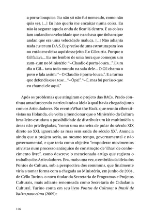 a porra-louquice. Eu não só não fui nomeado, como não
quis ser. [...] Eu não queria me encaixar numa coisa. Eu
não ia segurar aquela onda de ficar lá dentro. E as coisas
iam andando na velocidade que eu achava que tinham que
andar, que era uma velocidade maluca. [...] Não adianta
nada eu ter um D.A.S. Eu preciso de uma estrutura para isso
ou então me deixa aqui desse jeito. E o Gil curtia. Porque o
Gil falava... Eu me lembro de uma hora que começou um
zum-zum no Ministério: “– Claudio é porra-louca...”. E um
dia o Gil... tava todo mundo na sala dele... O Gil chama o
povo e fala assim: “– O Claudio é porra-louca.”. E a turma
que defendia essa tese... “– Ôpa!”. “– É, mas foi por isso que
eu chamei ele aqui.”
Após os problemas que atingiram o projeto das BACs, Prado continua amadurecendo e articulando a ideia à qual havia chegado junto
com os Articuladores. No evento What the Hack, que reuniu ciberativistas na Holanda, ele volta a mencionar que o Ministério da Cultura
brasileiro estudava a possibilidade de distribuir um kit multimídia a
áreas não privilegiadas, “como uma maneira de pular do século XIX
direto ao XXI, ignorando as ruas sem saída do século XX”. Anuncia
ainda que o projeto seria, ao mesmo tempo, governamental e não
governamental, e que teria como objetivo “empoderar movimentos
ativistas num processo anárquico de construção de ‘ilhas’ de conhecimento livre”, como descreve o mencionado artigo que registra o
trabalho dos Articuladores. Era, mais uma vez, o embrião da ideia dos
Pontos de Cultura, sob a perspectiva dos commons, que finalmente
viria a tomar forma com a chegada ao Ministério, em junho de 2004,
de Célio Turino, o novo titular da Secretaria de Programas e Projetos
Culturais, mais adiante renomeada como Secretaria de Cidadania
Cultural. Turino conta em seu livro Pontos de Cultura: o Brasil de
baixo para cima (2009):

176

 