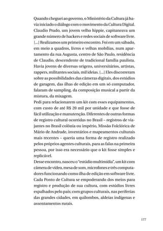 Quando cheguei ao governo, o Ministério da Cultura já havia iniciado o diálogo com o movimento da Cultura Digital.
Claudio Prado, um jovem velho hippie, capitaneava um
grande número de hackers e redes sociais de software livre.
[...] Realizamos um primeiro encontro. Foi em um sábado,
em meio a quadros, livros e velhas mobílias, num apartamento da rua Augusta, centro de São Paulo, residência
de Claudio, descendente de tradicional família paulista.
Havia jovens de diversas origens, universitários, artistas,
rappers, militantes sociais, mil ideias. [...] Eles discorreram
sobre as possibilidades das câmeras digitais, dos estúdios
de garagem, das ilhas de edição em um só computador,
falaram de sampling, da composição musical a partir da
mistura, da mixagem.
Pedi para relacionarem um kit com esses equipamentos,
com custo de até R$ 20 mil por unidade e que fosse de
fácil utilização e manutenção. Diferentes de outras formas
de registro cultural ocorridas no Brasil – registros de viajantes no Brasil colônia ou império, Missão Folclórica de
Mário de Andrade, inventários e mapeamentos culturais
mais recentes – queria uma forma de registro realizado
pelos próprios agentes culturais, para as falas na primeira
pessoa, por isso era necessário que o kit fosse simples e
replicável.
Desse encontro, nasceu o “estúdio multimídia”, um kit com
câmera de vídeo, mesa de som, microfones e três computadores funcionando como ilha de edição em software livre.
Cada Ponto de Cultura se empoderando dos meios para
registro e produção de sua cultura, com estúdios livres
espalhados pelo país; com grupos culturais, nas periferias
das grandes cidades, em quilombos, aldeias indígenas e
assentamentos rurais.

177

 