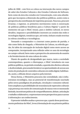 julho de 2008 – este livro se coloca na interseção dos novos campos
de saber dos Estudos Culturais e dos Estudos Culturais do Software,
bem como da área dos estudos em Comunicação, com uma abordagem que incorpora a dimensão das políticas públicas, assim como a
perspectiva da contribuição de trajetórias pessoais. Para isso, procurei
levantar, e registrar, os primeiros movimentos rumo à construção
de políticas públicas brasileiras para a Cultura Digital,6 a partir do
momento em que o MinC trouxe, para o âmbito cultural, os novos
desafios, impasses e possibilidades inerentes ao cenário das redes e
tecnologias digitais, temáticas que, até então, tinham estado restritas
às esferas científicas e tecnológicas.
Tomando o computador e a internet como pontos de partida, e
não como linha de chegada, o Ministério da Cultura, na referida gestão, foi além da concepção de inclusão digital como mero acesso ao
computador, incorporando uma reflexão sobre os usos da tecnologia
no campo cultural, bem como a perspectiva da autonomia do usuário
e do fortalecimento de uma cultura de redes.
Diante do quadro de desigualdade que marca, tanto a sociedade
contemporânea, quanto o ciberespaço, o MinC introduziu em suas
políticas públicas, no período estudado, a questão dos direitos culturais
e da diversidade, procurando fortalecer as oportunidades de acesso aos
meios de produção de conteúdos culturais em mídia digital, habilitando, assim, a difusão desses arquivos pela internet.
Dessa forma, o Ministério procurou dar centralidade, não à infraestrutura tecnológica, mas ao potencial de transformação suscitado
pelos novos paradigmas de produção, circulação e consumo cultural.
Estes ampliam as possibilidades de ressonância de expressões culturais
cuja presença nos meios de comunicação de massa vem se mostrando
limitada, incentivam práticas de compartilhamento, debate, articulação
e trabalho colaborativo, e representam novas perspectivas para o acesso
à informação e ao conhecimento.
O presente trabalho analisa o processo que, a partir desse posicionamento preliminar do MinC, levou à formulação de sua primeira política
16

 