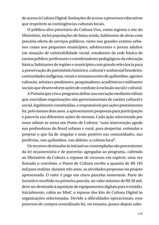 de acesso à Cultura Digital; limitações de acesso a processos educativos
que respeitem as contingências culturais locais.
O público-alvo prioritário do Cultura Viva, como registra o site do
Ministério, inclui populações de baixa renda, habitantes de áreas com
precária oferta de serviços públicos, tanto nos grandes centros urbanos como nos pequenos municípios; adolescentes e jovens adultos
em situação de vulnerabilidade social; estudantes da rede básica de
ensino público; professores e coordenadores pedagógicos da educação
básica; habitantes de regiões e municípios com grande relevância para
a preservação do patrimônio histórico, cultural e ambiental brasileiro;
comunidades indígenas, rurais e remanescentes de quilombos; agentes
culturais, artistas e produtores, pesquisadores, acadêmicos e militantes
sociais que desenvolvem ações de combate à exclusão social e cultural.
A Portaria que cria o programa define sua execução mediante editais
que convidam organizações não governamentais de caráter cultural e
social, legalmente constituídas, e responsáveis por ações preexistentes
há, pelo menos dois anos, a apresentarem propostas para participação
e parceria nas diferentes ações do mesmo. Cada ação selecionada por
esses editais se torna um Ponto de Cultura: “uma intervenção aguda
nas profundezas do Brasil urbano e rural, para despertar, estimular e
projetar o que há de singular e mais positivo nas comunidades, nas
periferias, nos quilombos, nas aldeias: a cultura local”.
Os recursos destinados às iniciativas contempladas são provenientes
da lei orçamentária e de parcerias agregadas ao programa, cabendo
ao Ministério da Cultura o repasse de recursos em espécie: uma vez
firmado o convênio, o Ponto de Cultura recebe a quantia de R$ 185
mil para realizar, durante três anos, as atividades propostas no projeto
apresentado. O valor é pago em cinco parcelas semestrais. Parte do
incentivo recebido na primeira parcela, no valor mínimo de R$ 20 mil,
deve ser destinado à aquisição de equipamentos digitais para o estúdio.
Inicialmente, cabia ao MinC o repasse dos kits de Cultura Digital às
organizações selecionadas. Devido a dificuldades operacionais, esse
processo de compra centralizada foi, no entanto, pouco depois subs179

 