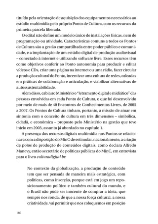 tituído pela orientação de aquisição dos equipamentos necessários ao
estúdio multimídia pelo próprio Ponto de Cultura, com os recursos da
primeira parcela liberada.
O edital não define um modelo único de instalações físicas, nem de
programação ou atividade. Características comuns a todos os Pontos
de Cultura são a gestão compartilhada entre poder público e comunidade, e a implantação de um estúdio digital de produção audiovisual
– conectado à internet e utilizando software livre. Esses recursos têm
como objetivos conferir ao Ponto autonomia para produzir e editar
vídeos e CDs, criar uma página na internet ou uma rádio, fazer circular
a produção cultural do Ponto, incentivar uma cultura de redes, calcadas
em práticas de colaboração e articulação, e viabilizar alternativas de
autossustentabilidade.
Além disso, cabia ao Ministério o “letramento digital e midiático” das
pessoas envolvidas em cada Ponto de Cultura, o que foi desenvolvido
por meio de mais de 40 Encontros de Conhecimentos Livres, de 2005
a 2007. Os Pontos de Cultura tinham, portanto, a missão de atuar em
sintonia com o conceito de cultura em três dimensões – simbólica,
cidadã, e econômica – proposto pelo Ministério na gestão que teve
início em 2003, assunto já abordado no capítulo 1.
A presença dos recursos digitais multimídia nos Pontos se relacionava com a disposição do MinC de estimular, nacionalmente, a criação
de polos de produção de conteúdos digitais, como declara Alfredo
Manevy, então secretário de políticas públicas do MinC, em entrevista
para o livro culturadigital.br:
No contexto da globalização, a produção de conteúdo
tem que ser pensada de maneira mais estratégica, com
políticas, como inserção, porque está em jogo um reposicionamento político e também cultural do mundo, e
o Brasil não pode ser inocente de comprar a ideia, que
sempre nos ronda, de que a nossa força cultural, a nossa
criatividade, vai permitir que nos coloquemos em posição
180

 