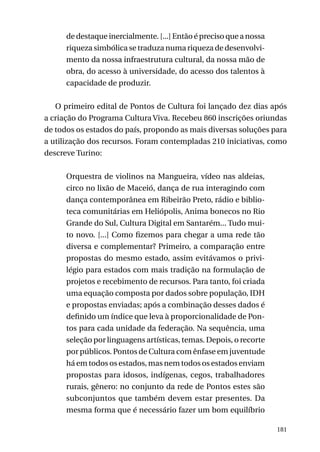 de destaque inercialmente. [...] Então é preciso que a nossa
riqueza simbólica se traduza numa riqueza de desenvolvimento da nossa infraestrutura cultural, da nossa mão de
obra, do acesso à universidade, do acesso dos talentos à
capacidade de produzir.
O primeiro edital de Pontos de Cultura foi lançado dez dias após
a criação do Programa Cultura Viva. Recebeu 860 inscrições oriundas
de todos os estados do país, propondo as mais diversas soluções para
a utilização dos recursos. Foram contempladas 210 iniciativas, como
descreve Turino:
Orquestra de violinos na Mangueira, vídeo nas aldeias,
circo no lixão de Maceió, dança de rua interagindo com
dança contemporânea em Ribeirão Preto, rádio e biblioteca comunitárias em Heliópolis, Anima bonecos no Rio
Grande do Sul, Cultura Digital em Santarém... Tudo muito novo. [...] Como fizemos para chegar a uma rede tão
diversa e complementar? Primeiro, a comparação entre
propostas do mesmo estado, assim evitávamos o privilégio para estados com mais tradição na formulação de
projetos e recebimento de recursos. Para tanto, foi criada
uma equação composta por dados sobre população, IDH
e propostas enviadas; após a combinação desses dados é
definido um índice que leva à proporcionalidade de Pontos para cada unidade da federação. Na sequência, uma
seleção por linguagens artísticas, temas. Depois, o recorte
por públicos. Pontos de Cultura com ênfase em juventude
há em todos os estados, mas nem todos os estados enviam
propostas para idosos, indígenas, cegos, trabalhadores
rurais, gênero: no conjunto da rede de Pontos estes são
subconjuntos que também devem estar presentes. Da
mesma forma que é necessário fazer um bom equilíbrio
181

 