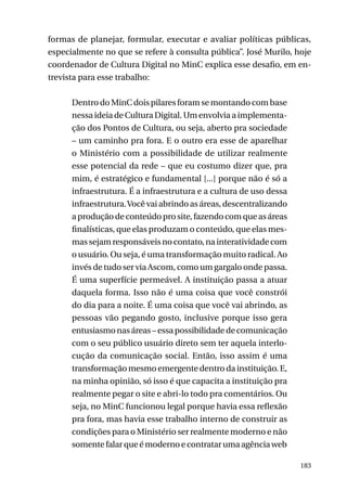 formas de planejar, formular, executar e avaliar políticas públicas,
especialmente no que se refere à consulta pública”. José Murilo, hoje
coordenador de Cultura Digital no MinC explica esse desafio, em entrevista para esse trabalho:
Dentro do MinC dois pilares foram se montando com base
nessa ideia de Cultura Digital. Um envolvia a implementação dos Pontos de Cultura, ou seja, aberto pra sociedade
– um caminho pra fora. E o outro era esse de aparelhar
o Ministério com a possibilidade de utilizar realmente
esse potencial da rede – que eu costumo dizer que, pra
mim, é estratégico e fundamental [...] porque não é só a
infraestrutura. É a infraestrutura e a cultura de uso dessa
infraestrutura. Você vai abrindo as áreas, descentralizando
a produção de conteúdo pro site, fazendo com que as áreas
finalísticas, que elas produzam o conteúdo, que elas mesmas sejam responsáveis no contato, na interatividade com
o usuário. Ou seja, é uma transformação muito radical. Ao
invés de tudo ser via Ascom, como um gargalo onde passa.
É uma superfície permeável. A instituição passa a atuar
daquela forma. Isso não é uma coisa que você constrói
do dia para a noite. É uma coisa que você vai abrindo, as
pessoas vão pegando gosto, inclusive porque isso gera
entusiasmo nas áreas – essa possibilidade de comunicação
com o seu público usuário direto sem ter aquela interlocução da comunicação social. Então, isso assim é uma
transformação mesmo emergente dentro da instituição. E,
na minha opinião, só isso é que capacita a instituição pra
realmente pegar o site e abri-lo todo pra comentários. Ou
seja, no MinC funcionou legal porque havia essa reflexão
pra fora, mas havia esse trabalho interno de construir as
condições para o Ministério ser realmente moderno e não
somente falar que é moderno e contratar uma agência web
183

 