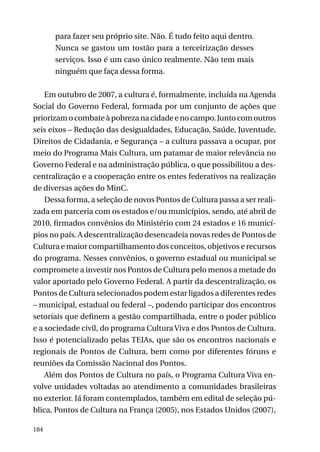 para fazer seu próprio site. Não. É tudo feito aqui dentro.
Nunca se gastou um tostão para a terceirização desses
serviços. Isso é um caso único realmente. Não tem mais
ninguém que faça dessa forma.
Em outubro de 2007, a cultura é, formalmente, incluída na Agenda
Social do Governo Federal, formada por um conjunto de ações que
priorizam o combate à pobreza na cidade e no campo. Junto com outros
seis eixos – Redução das desigualdades, Educação, Saúde, Juventude,
Direitos de Cidadania, e Segurança – a cultura passava a ocupar, por
meio do Programa Mais Cultura, um patamar de maior relevância no
Governo Federal e na administração pública, o que possibilitou a descentralização e a cooperação entre os entes federativos na realização
de diversas ações do MinC.
Dessa forma, a seleção de novos Pontos de Cultura passa a ser realizada em parceria com os estados e/ou municípios, sendo, até abril de
2010, firmados convênios do Ministério com 24 estados e 16 municípios no país. A descentralização desencadeia novas redes de Pontos de
Cultura e maior compartilhamento dos conceitos, objetivos e recursos
do programa. Nesses convênios, o governo estadual ou municipal se
compromete a investir nos Pontos de Cultura pelo menos a metade do
valor aportado pelo Governo Federal. A partir da descentralização, os
Pontos de Cultura selecionados podem estar ligados a diferentes redes
– municipal, estadual ou federal –, podendo participar dos encontros
setoriais que definem a gestão compartilhada, entre o poder público
e a sociedade civil, do programa Cultura Viva e dos Pontos de Cultura.
Isso é potencializado pelas TEIAs, que são os encontros nacionais e
regionais de Pontos de Cultura, bem como por diferentes fóruns e
reuniões da Comissão Nacional dos Pontos.
Além dos Pontos de Cultura no país, o Programa Cultura Viva envolve unidades voltadas ao atendimento a comunidades brasileiras
no exterior. Já foram contemplados, também em edital de seleção pública, Pontos de Cultura na França (2005), nos Estados Unidos (2007),
184

 