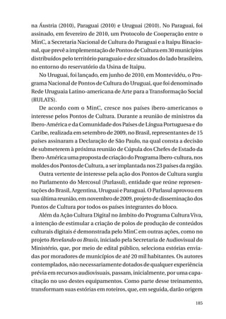 na Áustria (2010), Paraguai (2010) e Uruguai (2010). No Paraguai, foi
assinado, em fevereiro de 2010, um Protocolo de Cooperação entre o
MinC, a Secretaria Nacional de Cultura do Paraguai e a Itaipu Binacional, que prevê a implementação de Pontos de Cultura em 30 municípios
distribuídos pelo território paraguaio e dez situados do lado brasileiro,
no entorno do reservatório da Usina de Itaipu.
No Uruguai, foi lançado, em junho de 2010, em Montevidéu, o Programa Nacional de Pontos de Cultura do Uruguai, que foi denominado
Rede Uruguaia Latino-americana de Arte para a Transformação Social
(RULATS).
De acordo com o MinC, cresce nos países ibero-americanos o
interesse pelos Pontos de Cultura. Durante a reunião de ministros da
Ibero-América e da Comunidade dos Países de Língua Portuguesa e do
Caribe, realizada em setembro de 2009, no Brasil, representantes de 15
países assinaram a Declaração de São Paulo, na qual consta a decisão
de submeterem à próxima reunião de Cúpula dos Chefes de Estado da
Ibero-América uma proposta de criação do Programa Ibero-cultura, nos
moldes dos Pontos de Cultura, a ser implantada nos 23 países da região.
Outra vertente de interesse pela ação dos Pontos de Cultura surgiu
no Parlamento do Mercosul (Parlasul), entidade que reúne representações do Brasil, Argentina, Uruguai e Paraguai. O Parlasul aprovou em
sua última reunião, em novembro de 2009, projeto de disseminação dos
Pontos de Cultura por todos os países integrantes do bloco.
Além da Ação Cultura Digital no âmbito do Programa Cultura Viva,
a intenção de estimular a criação de polos de produção de conteúdos
culturais digitais é demonstrada pelo MinC em outras ações, como no
projeto Revelando os Brasis, iniciado pela Secretaria de Audiovisual do
Ministério, que, por meio de edital público, seleciona estórias enviadas por moradores de municípios de até 20 mil habitantes. Os autores
contemplados, não necessariamente dotados de qualquer experiência
prévia em recursos audiovisuais, passam, inicialmente, por uma capacitação no uso destes equipamentos. Como parte desse treinamento,
transformam suas estórias em roteiros, que, em seguida, darão origem
185

 