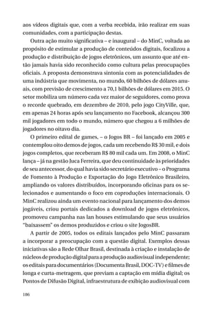 aos vídeos digitais que, com a verba recebida, irão realizar em suas
comunidades, com a participação destas.
Outra ação muito significativa – e inaugural – do MinC, voltada ao
propósito de estimular a produção de conteúdos digitais, focalizou a
produção e distribuição de jogos eletrônicos, um assunto que até então jamais havia sido reconhecido como cultura pelas preocupações
oficiais. A proposta demonstrava sintonia com as potencialidades de
uma indústria que movimenta, no mundo, 60 bilhões de dólares anuais, com previsão de crescimento a 70,1 bilhões de dólares em 2015. O
setor mobiliza um número cada vez maior de seguidores, como prova
o recorde quebrado, em dezembro de 2010, pelo jogo CityVille, que,
em apenas 24 horas após seu lançamento no Facebook, alcançou 300
mil jogadores em todo o mundo, número que chegou a 6 milhões de
jogadores no oitavo dia.
O primeiro edital de games, – o Jogos BR – foi lançado em 2005 e
contemplou oito demos de jogos, cada um recebendo R$ 30 mil, e dois
jogos completos, que receberam R$ 80 mil cada um. Em 2008, o MinC
lança – já na gestão Juca Ferreira, que deu continuidade às prioridades
de seu antecessor, do qual havia sido secretário executivo – o Programa
de Fomento à Produção e Exportação do Jogo Eletrônico Brasileiro,
ampliando os valores distribuídos, incorporando oficinas para os selecionados e aumentando o foco em coproduções internacionais. O
MinC realizou ainda um evento nacional para lançamento dos demos
jogáveis, criou portais dedicados a download de jogos eletrônicos,
promoveu campanha nas lan houses estimulando que seus usuários
“baixassem” os demos produzidos e criou o site JogosBR.
A partir de 2005, todos os editais lançados pelo MinC passaram
a incorporar a preocupação com a questão digital. Exemplos dessas
iniciativas são a Rede Olhar Brasil, destinada à criação e instalação de
núcleos de produção digital para a produção audiovisual independente;
os editais para documentários (Documenta Brasil, DOC-TV) e filmes de
longa e curta-metragem, que previam a captação em mídia digital; os
Pontos de Difusão Digital, infraestrutura de exibição audiovisual com
186

 