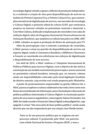 tecnologia digital voltada a apoiar a difusão da produção independente; o estímulo a criação de sites para disponibilização de acervos no
âmbito do Prêmio Capoeira Viva; o Prêmio Cultura Viva, que contemplou iniciativas de digitalização de acervos, uso inovador de tecnologia
e Cultura Digital; o primeiro edital de cultura GLBT, que estimulava
projetos na internet voltados ao patrimônio material e imaterial; o
Cine Mais Cultura, dedicado à implantação de cineclubes com salas de
exibição digital; além do Programa Nacional de Desenvolvimento da
Animação Brasileira, que ampliava os editais lançados em 2006, 2007
e 2008, voltados ao apoio à produção de filmes de animação para TV.
Além da preocupação com o estímulo à produção de conteúdos,
o MinC passou a atuar na questão da disponibilização de acervos em
suporte digital, tendo a Cinemateca Brasileira, a Biblioteca Nacional e
a Funarte se constituído em referências nos esforços de digitalização
e disponibilização de seus acervos.
Em abril de 2010, o MinC realizou o I Simpósio Internacional de
Políticas Públicas para Acervos Digitais, com o objetivo de dar início à
construção de um modelo sustentável de preservação e acesso universal
ao patrimônio cultural brasileiro, intenção que, no entanto, esbarra
ainda em impossibilidades colocadas pela atual legislação brasileira
de direitos autorais, cuja revisão está sendo proposta pelo Ministério.
A partir do posicionamento empreendido na gestão Gilberto Gil, o
MinC passou a explorar a cultura colaborativa das redes, bem como seus
fluxos descentralizados de informação, para a formulação e discussão de
políticas públicas relacionadas à Cultura Digital e à construção participativa de seus marcos regulatórios, como registra Taiane Fernandes. Em
2009, foi criado na rede o Fórum da Cultura Digital (culturadigital.br), cuja
epígrafe é a frase “Um novo jeito de fazer política pública”, sendo assim
descrito por um dos responsáveis por sua criação, José Murilo Junior:
Trata-se de um processo político que se originou em um
processo cultural. É promovido pelo MinC em parceria
com a Rede Nacional de Ensino e Pesquisa (RNP), e tem o
187

 