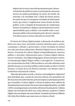 objetivo de se tornar uma rede permanente para o desenvolvimento de políticas e para a construção de consensos
através da ampla participação de atores do Estado, do
mercado e da sociedade civil. A ideia do Fórum nasceu
da noção de que na emergente sociedade da informação
temos que inovar e implementar novas formas de fazer
política. Com a chegada de ferramentas de colaboração
baratas, instantâneas e ubíquas, é possível promover novas
oportunidades para o debate e um modelo onde a coordenação pública descentralizada pode oferecer soluções
inovadoras para os temas colocados no século XXI.
O Fórum da Cultura Digital propõe a discussão de políticas públicas em cinco eixos, buscando construir diretrizes para o acesso,
a produção, a difusão, a preservação e a livre circulação da cultura
em cada uma dessas dimensões: Memória Digital (acervo, história e
futuro), Economia da Cultura Digital (compartilhamento, interesse
público e mercado), Infraestrutura para a Cultura Digital (infovia,
acesso e inclusão), Arte Digital (linguagem, democratização e remix),
e Comunicação Digital (língua, mídia e convergência). O portal reunia, em dezembro de 2010, 5.905 membros e tem sido utilizado como
plataforma para as consultas públicas relacionadas ao Marco Civil da
Internet, à revisão da Lei de Direitos Autorais e aos debates sobre a
Conferência Nacional de Cultura.
Além das discussões na rede, e do livro culturadigital.br, disponível
para download, que, a partir de conversas abertas com pensadores de
diversas áreas do conhecimento, procura mapear as principais questões
que circundam a Cultura Digital, o Fórum já realizou duas edições do
Seminário Internacional do Fórum da Cultura Digital Brasileira, em 2009
e 2010, com programação construída coletivamente pelo portal. A última
edição, em novembro de 2010, teve, como abertura, a palestra “Cultura
Digital: oito anos depois, dez anos à frente”, reunindo novamente Gilberto
Gil e John Perry Barlow, que mais uma vez visitava o Brasil.
188

 